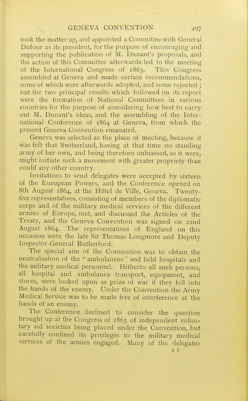 took the matter up, and appointed a Committee with General Dufour as its president, for the purpose of encouraging and supporting the publication of M. Dunant's proposals, and the action of this Committee afterwards led to the meeting of the International Congress of 1863. This Congress assembled at Geneva and made certain recommendations, some of which were afterwards adopted, and some rejected ; but the two principal results which followed on its report were the formation of National Committees in various countries for the purpose of considering how best to carry out M. Dunant's ideas, and the assembling of the Inter- national Conference of 1864 at Geneva, from which the present Geneva Convention emanated. Geneva was selected as the place of meeting, because it was felt that Switzerland, having at that time no standing army of her own, and being therefore unbiassed, as it were, might initiate such a movement with greater propriety than could any other country. Invitations to send delegates were accepted by sixteen of the European Powers, and the Conference opened on 8th August 1864, at the Hotel de Ville, Geneva. Twenty- five representatives, consisting of members of the diplomatic corps and of the military medical services of the different armies of Europe, met, and discussed the Articles of the Treaty, and the Geneva Convention was signed on 22nd August 1864. The representatives of England on this occasion were the late Sir Thomas Longmore and Deputy Inspector-General Rutherford. The special aim of the Convention was to obtain the neutralisation of the ambulances and field hospitals and the military medical personnel. Hitherto all such persons, all hospital and ambulance transport, equipment, and stores, were looked upon as prize of war if they fell into the hands of the enemy. Under the Convention the Army Medical Service was to be made free of interference at the hands of an enemy. The Conference declined to consider the question brought up at the Congress of 1863 of independent volun- tary aid societies being placed under the Convention, but carefully confined its privileges to the military medical services of the armies engaged. Many of the delegates 2 I