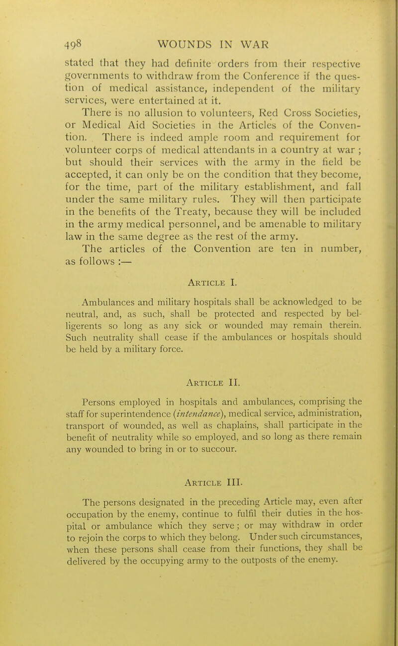 stated that they had definite orders from their respective governments to withdraw from the Conference if the ques- tion of medical assistance, independent of the military services, were entertained at it. There is no allusion to volunteers, Red Cross Societies, or Medical Aid Societies in the Articles of the Conven- tion. There is indeed ample room and requirement for volunteer corps of medical attendants in a country at war ; but should their services with the army in the field be accepted, it can only be on the condition that they become, for the time, part of the military establishment, and fall under the same military rules. They will then participate in the benefits of the Treaty, because they will be included in the army medical personnel, and be amenable to military law in the same degree as the rest of the army. The articles of the Convention are ten in number, as follows :— Article I. Ambulances and military hospitals shall be acknowledged to be neutral, and, as such, shall be protected and respected by bel- ligerents so long as any sick or wounded may remain therein. Such neutrality shall cease if the ambulances or hospitals should be held by a military force. Article II. Persons employed in hospitals and ambulances, comprising the staff for superintendence (intendance), medical service, administration, transport of wounded, as well as chaplains, shall participate in the benefit of neutrality while so employed, and so long as there remain any wounded to bring in or to succour. Article III. The persons designated in the preceding Article may, even after occupation by the enemy, continue to fulfil their duties in the hos- pital or ambulance which they serve; or may withdraw in order to rejoin the corps to which they belong. Under such circumstances, when these persons shall cease from their functions, they shall be delivered by the occupying army to the outposts of the enemy.