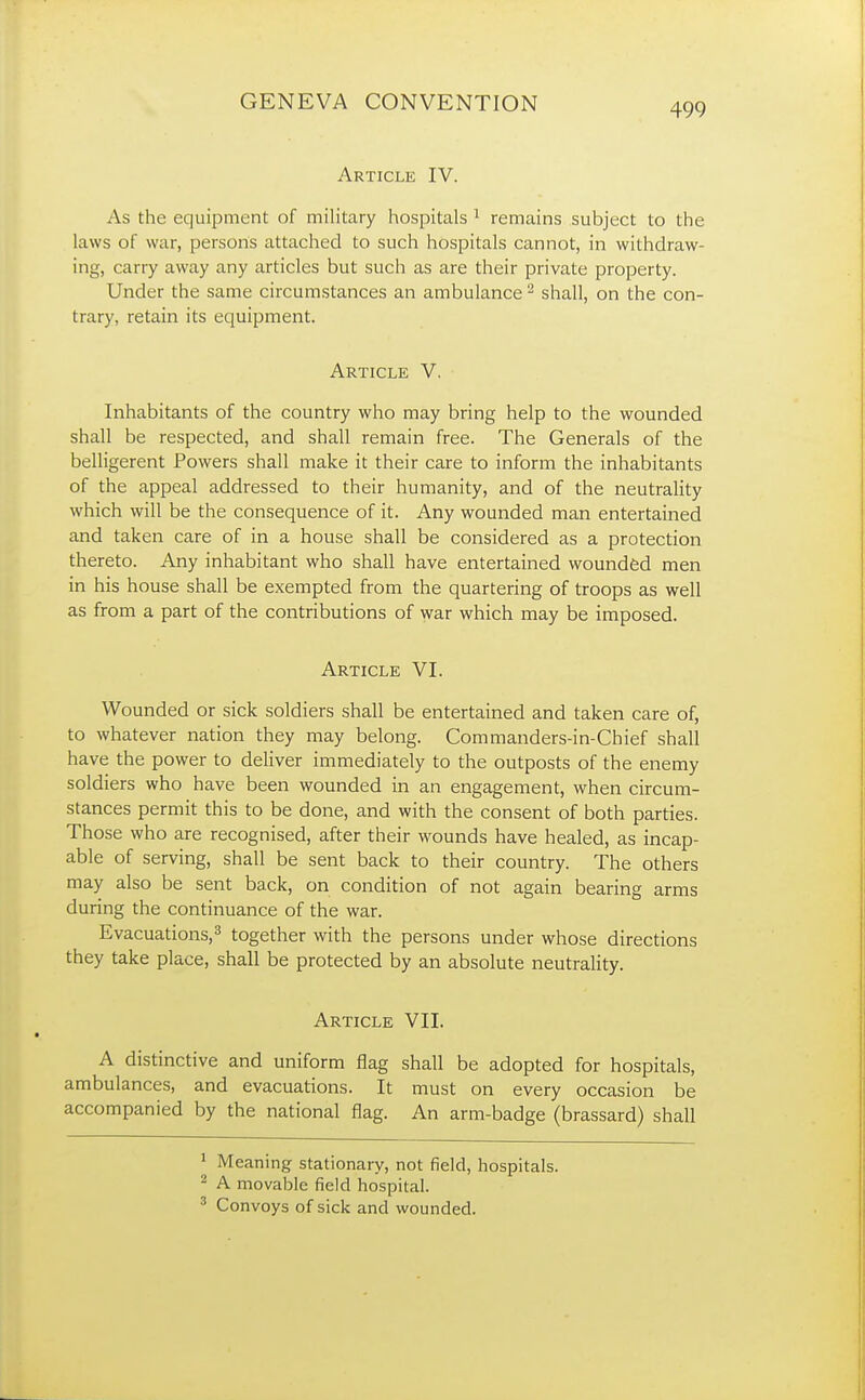 Article IV. As the equipment of military hospitals 1 remains subject to the laws of war, persons attached to such hospitals cannot, in withdraw- ing, carry away any articles but such as are their private property. Under the same circumstances an ambulance2 shall, on the con- trary, retain its equipment. Article V. Inhabitants of the country who may bring help to the wounded shall be respected, and shall remain free. The Generals of the belligerent Powers shall make it their care to inform the inhabitants of the appeal addressed to their humanity, and of the neutrality which will be the consequence of it. Any wounded man entertained and taken care of in a house shall be considered as a protection thereto. Any inhabitant who shall have entertained wounded men in his house shall be exempted from the quartering of troops as well as from a part of the contributions of war which may be imposed. Article VI. Wounded or sick soldiers shall be entertained and taken care of, to whatever nation they may belong. Commanders-in-Chief shall have the power to deliver immediately to the outposts of the enemy soldiers who have been wounded in an engagement, when circum- stances permit this to be done, and with the consent of both parties. Those who are recognised, after their wounds have healed, as incap- able of serving, shall be sent back to their country. The others may also be sent back, on condition of not again bearing arms during the continuance of the war. Evacuations,3 together with the persons under whose directions they take place, shall be protected by an absolute neutrality. Article VII. A distinctive and uniform flag shall be adopted for hospitals, ambulances, and evacuations. It must on every occasion be accompanied by the national flag. An arm-badge (brassard) shall 1 Meaning stationary, not field, hospitals. 2 A movable field hospital. 3 Convoys of sick and wounded.