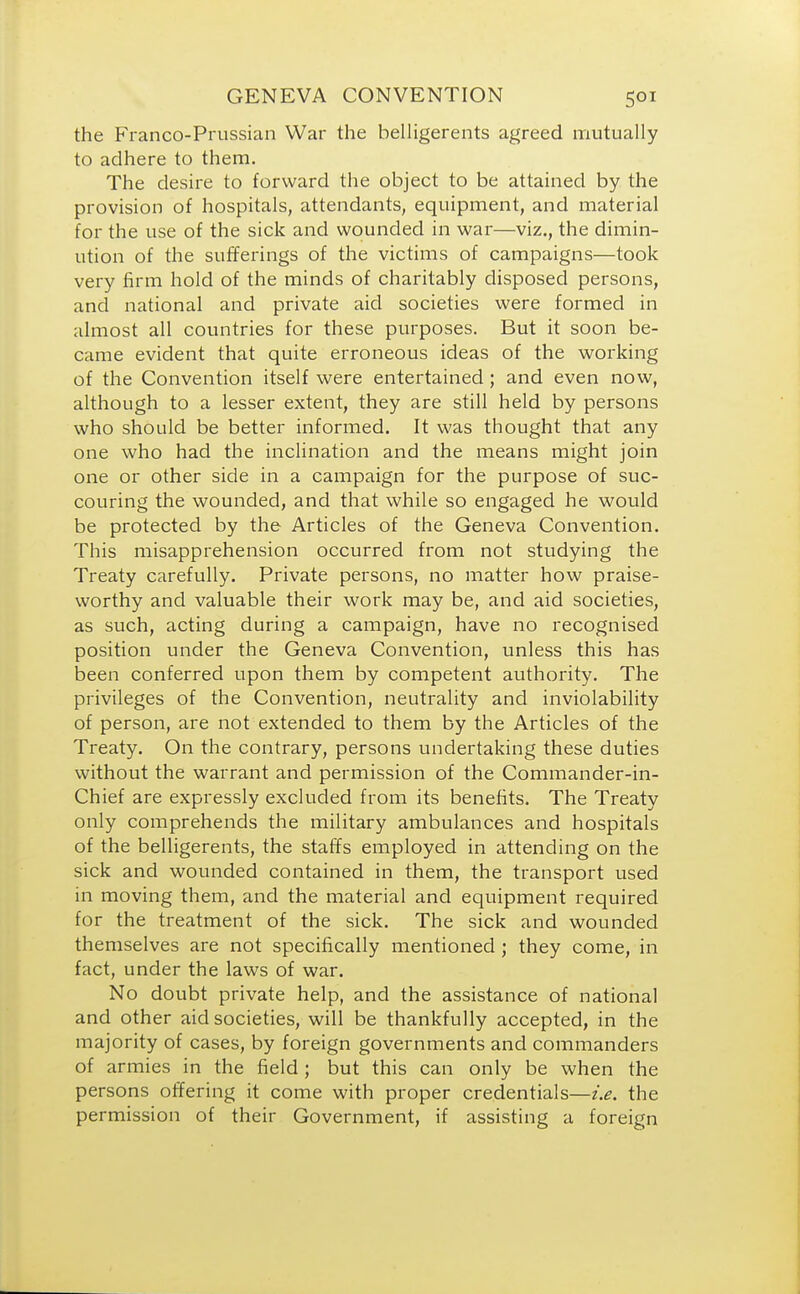 the Franco-Prussian War the belligerents agreed mutually to adhere to them. The desire to forward the object to be attained by the provision of hospitals, attendants, equipment, and material for the use of the sick and wounded in war—viz., the dimin- ution of the sufferings of the victims of campaigns—took very firm hold of the minds of charitably disposed persons, and national and private aid societies were formed in almost all countries for these purposes. But it soon be- came evident that quite erroneous ideas of the working of the Convention itself were entertained ; and even now, although to a lesser extent, they are still held by persons who should be better informed. It was thought that any one who had the inclination and the means might join one or other side in a campaign for the purpose of suc- couring the wounded, and that while so engaged he would be protected by the Articles of the Geneva Convention. This misapprehension occurred from not studying the Treaty carefully. Private persons, no matter how praise- worthy and valuable their work may be, and aid societies, as such, acting during a campaign, have no recognised position under the Geneva Convention, unless this has been conferred upon them by competent authority. The privileges of the Convention, neutrality and inviolability of person, are not extended to them by the Articles of the Treaty. On the contrary, persons undertaking these duties without the warrant and permission of the Commander-in- Chief are expressly excluded from its benefits. The Treaty only comprehends the military ambulances and hospitals of the belligerents, the staffs employed in attending on the sick and wounded contained in them, the transport used in moving them, and the material and equipment required for the treatment of the sick. The sick and wounded themselves are not specifically mentioned ; they come, in fact, under the laws of war. No doubt private help, and the assistance of national and other aid societies, will be thankfully accepted, in the majority of cases, by foreign governments and commanders of armies in the field ; but this can only be when the persons offering it come with proper credentials—ix. the permission of their Government, if assisting a foreign