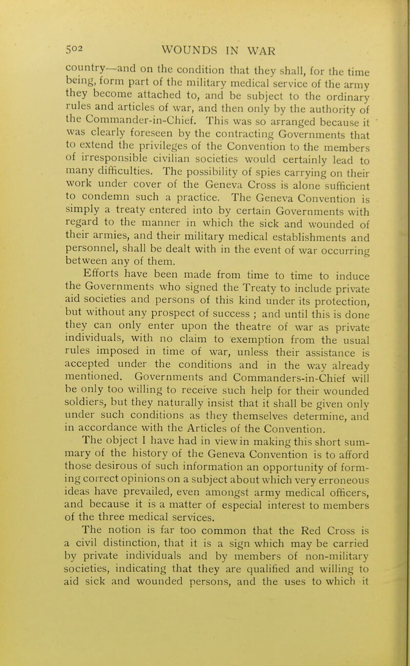 country—and on the condition that they shall, for the time being, form part of the military medical service of the army they become attached to, and be subject to the ordinary rules and articles of war, and then only by the authority of the Commander-in-Chief. This was so arranged because it was clearly foreseen by the contracting Governments that to extend the privileges of the Convention to the members of irresponsible civilian societies would certainly lead to many difficulties. The possibility of spies carrying on their work under cover of the Geneva Cross is alone sufficient to condemn such a practice. The Geneva Convention is simply a treaty entered into by certain Governments with regard to the manner in which the sick and wounded of their armies, and their military medical establishments and personnel, shall be dealt with in the event of war occurring between any of them. Efforts have been made from time to time to induce the Governments who signed the Treaty to include private aid societies and persons of this kind under its protection, but without any prospect of success ; and until this is done they can only enter upon the theatre of war as private individuals, with no claim to exemption from the usual rules imposed in time of war, unless their assistance is accepted under the conditions and in the way already mentioned. Governments and Commanders-in-Chief will be only too willing to receive such help for their wounded soldiers, but they naturally insist that it shall be given only under such conditions as they themselves determine, and in accordance with the Articles of the Convention. The object I have had in view in making this short sum- mary of the history of the Geneva Convention is to afford those desirous of such information an opportunity of form- ing correct opinions on a subject about which very erroneous ideas have prevailed, even amongst army medical officers, and because it is a matter of especial interest to members of the three medical services. The notion is far too common that the Red Cross is a civil distinction, that it is a sign which may be carried by private individuals and by members of non-military societies, indicating that they are qualified and willing to aid sick and wounded persons, and the uses to which it