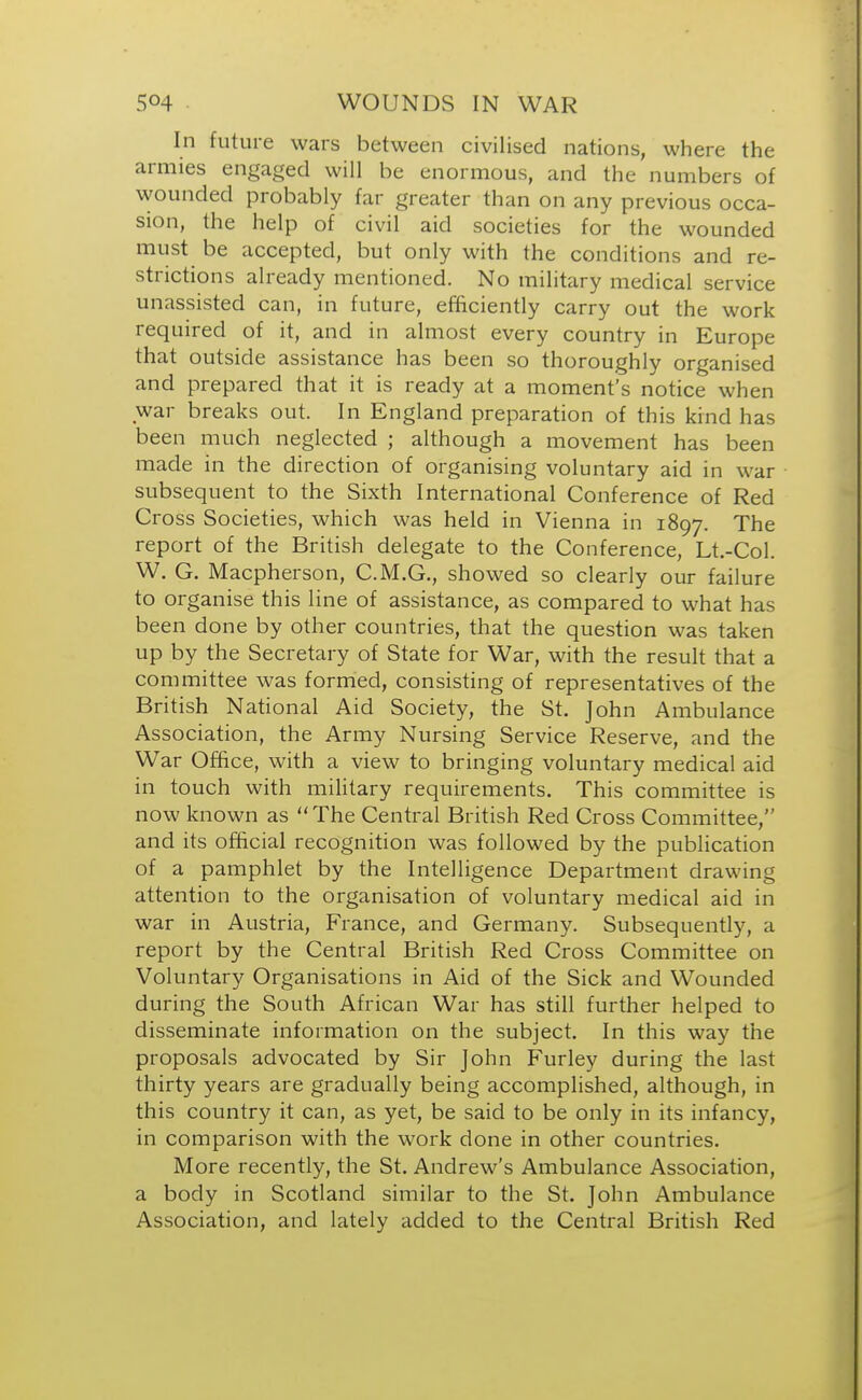 In future wars between civilised nations, where the armies engaged will be enormous, and the numbers of wounded probably far greater than on any previous occa- sion, the help of civil aid societies for the wounded must be accepted, but only with the conditions and re- strictions already mentioned. No military medical service unassisted can, in future, efficiently carry out the work required of it, and in almost every country in Europe that outside assistance has been so thoroughly organised and prepared that it is ready at a moment's notice when war breaks out. In England preparation of this kind has been much neglected ; although a movement has been made in the direction of organising voluntary aid in war subsequent to the Sixth International Conference of Red Cross Societies, which was held in Vienna in 1897. The report of the British delegate to the Conference, Lt.-Col. W. G. Macpherson, C.M.G., showed so clearly our failure to organise this line of assistance, as compared to what has been done by other countries, that the question was taken up by the Secretary of State for War, with the result that a committee was formed, consisting of representatives of the British National Aid Society, the St. John Ambulance Association, the Army Nursing Service Reserve, and the War Office, with a view to bringing voluntary medical aid in touch with military requirements. This committee is now known as The Central British Red Cross Committee, and its official recognition was followed by the publication of a pamphlet by the Intelligence Department drawing attention to the organisation of voluntary medical aid in war in Austria, France, and Germany. Subsequently, a report by the Central British Red Cross Committee on Voluntary Organisations in Aid of the Sick and Wounded during the South African War has still further helped to disseminate information on the subject. In this way the proposals advocated by Sir John Furley during the last thirty years are gradually being accomplished, although, in this country it can, as yet, be said to be only in its infancy, in comparison with the work done in other countries. More recently, the St. Andrew's Ambulance Association, a body in Scotland similar to the St. John Ambulance Association, and lately added to the Central British Red