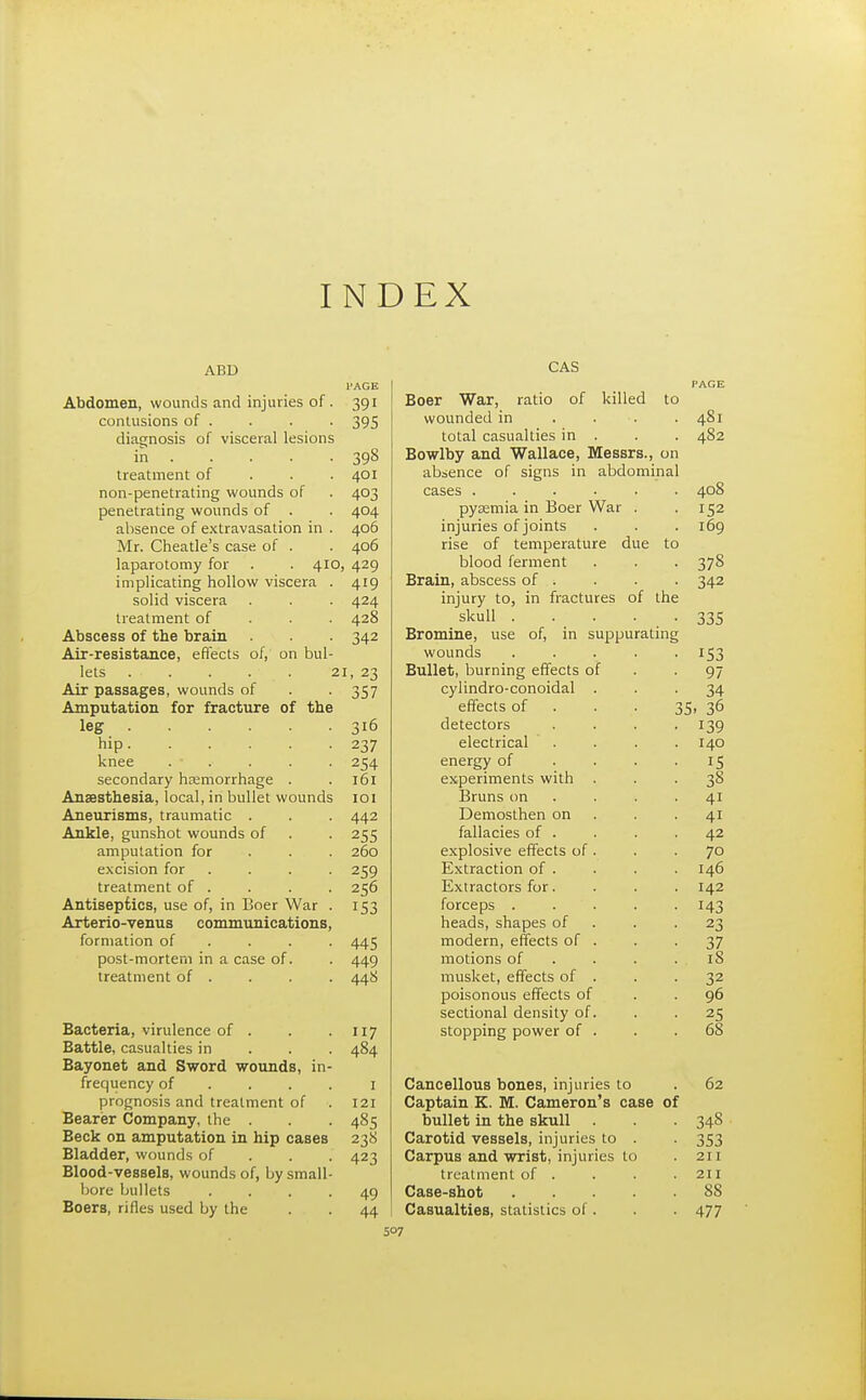 INDEX ABD I'AGE Abdomen, wounds and injuries of. 391 contusions of . . . . 395 diagnosis of visceral lesions in 398 treatment of 401 non-penetrating wounds of . 403 penetrating wounds of . . 404 absence of extravasation in . 406 Mr. Cheatle's case of . . 406 laparotomy for . . 410, 429 implicating hollow viscera . 419 solid viscera . . . 424 treatment of 428 Abscess of the brain . . 342 Air-resistance, effects of, on bul- lets 21, 23 Air passages, wounds of . 357 Amputation for fracture of the leg 316 hip...... 237 knee . • . . . . 254 secondary haemorrhage . . 161 Anaesthesia, local, in bullet wounds 101 Aneurisms, traumatic . . . 442 Ankle, gunshot wounds of . . 255 amputation for 260 excision for .... 259 treatment of . . . . 256 Antiseptics, use of, in Boer War . 153 Arterio-venus communications, formation of ... 445 post-mortem in a case of. . 449 treatment of . . . . 44S Bacteria, virulence of . . . 117 Battle, casualties in 484 Bayonet and Sword wounds, in- frequency of .... 1 prognosis and treatment of . 121 Bearer Company, the . . . 485 Beck on amputation in hip cases 238 Bladder, wounds of 423 Blood-vessels, wounds of, by small- bore bullets .... 49 Boers, rifles used by the . . 44 CAS PAGE Boer War, ratio of killed to wounded in . . . 481 total casualties in . . . 482 Bowlby and Wallace, Messrs., on absence of signs in abdominal cases ...... 408 pyaemia in Boer War . -152 injuries of joints . . . 169 rise of temperature due to blood ferment . . . 378 Brain, abscess of . . . . 342 injury to, in fractures of the skull . . . • • 335 Bromine, use of, in suppurating wounds ..... 153 Bullet, burning effects of -91 cylindro-conoidal ... 34 effects of 35, 36 detectors .... 139 electrical .... 140 energy of . . . 15 experiments with ... 38 Bruns on . . 41 Demosthen on . -41 fallacies of . . . .42 explosive effects of . . .70 Extraction of . . . . 146 Extractors for. . . . 142 forceps . . . . 143 heads, shapes of . -23 modern, effects of . . -37 motions of . . .18 musket, effects of . . -32 poisonous effects of 96 sectional density of. . -25 stopping power of . . .68 Cancellous bones, injuries to . 62 Captain K. M. Cameron's case of bullet in the skull . . 348 Carotid vessels, injuries to . . 353 Carpus and wrist, injuries to .211 treatment of . . . .211 Case-shot SS Casualties, statistics of. . . 477
