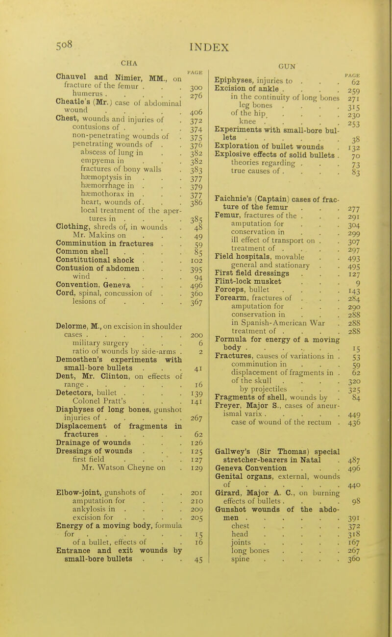 CHA Chauvel and Nimier, MM., on fracture of the femur . humerus . Cheatle's (Mr.) case of abdominal wound .... Chest, wounds and injuries of contusions of . non-penetrating wounds of penetrating wounds of . abscess of lung in empyema in fractures of bony walls haemoptysis in hemorrhage in . hemothorax in . heart, wounds of. local treatment of the aper tures in . Clothing, shreds of, in wounds Mr. Makins on Comminution in fractures . Common shell Constitutional shock . Contusion of abdomen . wind .... Convention, Geneva Cord, spinal, concussion of . lesions of Delorme, M., on excision in shoulder cases . ■ . military surgery ratio of wounds by side-arms Demosthen's experiments with small-bore bullets Dent, Mr. Clinton, on effects range ..... Detectors, bullet . Colonel Pratt's Diaphyses of long bones, gunshot injuries of . Displacement of fragments in fractures .... Drainage of wounds Dressings of wounds first field Mr. Watson Cheyne on Elbow-joint, gunshots of amputation for ankylosis in excision for .... Energy of a moving body, formula for . of a bullet, effects of Entrance and exit wounds by small-bore bullets 300 276 406 372 374 375 376 382 382 383 377 379 377 386 385 48 49 59 85 102 395 94 496 360 3»7 200 6 2 41 16 139 141 267 62 126 125 127 129 201 210 209 205 15 16 45 GUN Epiphyses, injuries to . Excision of ankle . in the continuity of long bones leg bones of the hip knee .... Experiments with small-bore bul lets Exploration of bullet wounds Explosive effects of solid bullets theories regarding . true causes of. Faichnie's (Captain) cases of frac ture of the femur Femur, fractures of the . amputation for conservation in ill effect of transport on . treatment of . Field hospitals, movable general and stationary First field dressings Flint-lock musket Forceps, bullet Forearm, fractures of amputation for conservation in in Spanish-American War treatment of . Formula for energy of a moving body ..... Fractures, causes of variations in comminution in displacement of fragments in of the skull by projectiles Fragments of shell, wounds by Freyer, Major S., cases of aneur ismal varix .... case of wound of the rectum Gallwey's (Sir Thomas) special stretcher-bearers in Natal Geneva Convention Genital organs, external, wounds of Girard, Major A. C, on burning effects of bullets.... Gunshot wounds of the abdo- men . chest head joints long bones spine 487 496 440 98 391 372 3'S 167 267 360