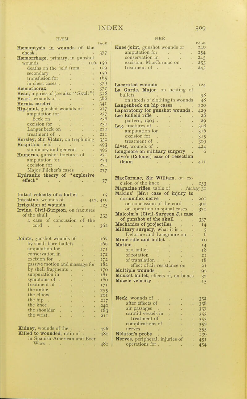 H.<EM PAGE Haemoptysis in wounds of the chest 377 Haemorrhage, primary, in gunshot wounds .... 106, 156 deaths on the iield from . . 109 secondary . . . .156 transfusion for . . .165 in chest cases .... 379 Hsemothorax .... 377 Head, injuries of {see also  Skull) 318 Heart, wounds of. . . . 386 Hernia cerebri . . . 341 Hip-joint, gunshot wounds of 217 amputation for ... 237 Beck on ... 238 excision for . . . 230 Langenbeck on 220 treatment of . . . . 221 Horsley, Sir Victor, on trephining 350 Hospitals, field .... 493 stationary and general . . 495 Humerus, gunshot fractures of .271 amputation for 274 excision for . . . .271 Major Pilcher's cases . . 277 Hydraulic theory of explosive effect 77 Initial velocity of a bullet 15 Intestine, wounds of 412, 419 Irrigation of wounds 125 Irvine, Civil-Surgeon, on fractures of the skull 333 a case of concussion of the cord .... 362 Joints, gunshot wounds of 167 by small-bore bullets 169 amputation for 171 conservation in 172 excision for 172 passive motion and massage for 182 by shell fragments . 170 suppuration in 181 symptoms of . 180 treatment of . 171 the ankle 255 the elbow 201 the hip . ■ . 217 the knee .... 240 the shoulder . 183 the wrist.... 211 Kidney, wounds of the . . . 426 Killed to wounded, ratio of . . 480 in Spanish-American and Boer Wars 481 N K R Knee-joint, gunshot wounds or 240 amputation for . . . 254 conservation in . 245 excision, MacCormac on . 253 treatment of . . . . 245 Lacerated wounds . . .124 La Garde, Major, on heating of bullets 98 on shreds of clothing in wounds 48 Langenbeck on hip cases . . 220 Laparotomy for gunshot wounds . 429 Lee-Enfield rifle .... 28 pattern, 1903 .... 29 Leg, fractures of . . . . 308 amputation for . . -316 excision for . . -315 treatment of . . . . 309 Liver, wounds of . . . . 424 Longmore on military surgery 6 Love's (Colonel) case of resection ileum 411 MacCormac, Sir William, on ex- cision of the knee . . . 253 Magazine rifles, table of . facing 31 Makins' (Mr.) case of injury to circumflex nerve .201 on concussion of the cord . 360 on operation in spinal cases . 370 Malcolm's (Civil-Surgeon J.) case of gunshot of the skull 337 Mechanics of projectiles 14 Military surgery, what it is . . 5 Delorme and Longmore on . 6 Mini6 rifle and bullet . . .10 Motion 14 of a bullet .... 18 of rotation . . . .21 of translation . . . .18 effect of air resistance on . 21 Multiple wounds .... 92 Musket bullet, effects of, on bones 32 Muzzle velocity . . . 15 Neck, wounds of . . . . 352 after effects of 358 air passages . . . -357 carotid vessels in . . 353 treatment of 353 complications of 352 nerves 355 Nelaton's probe . . . . 139 Nerves, peripheral, injuries of . 451 operations for . . . . 454