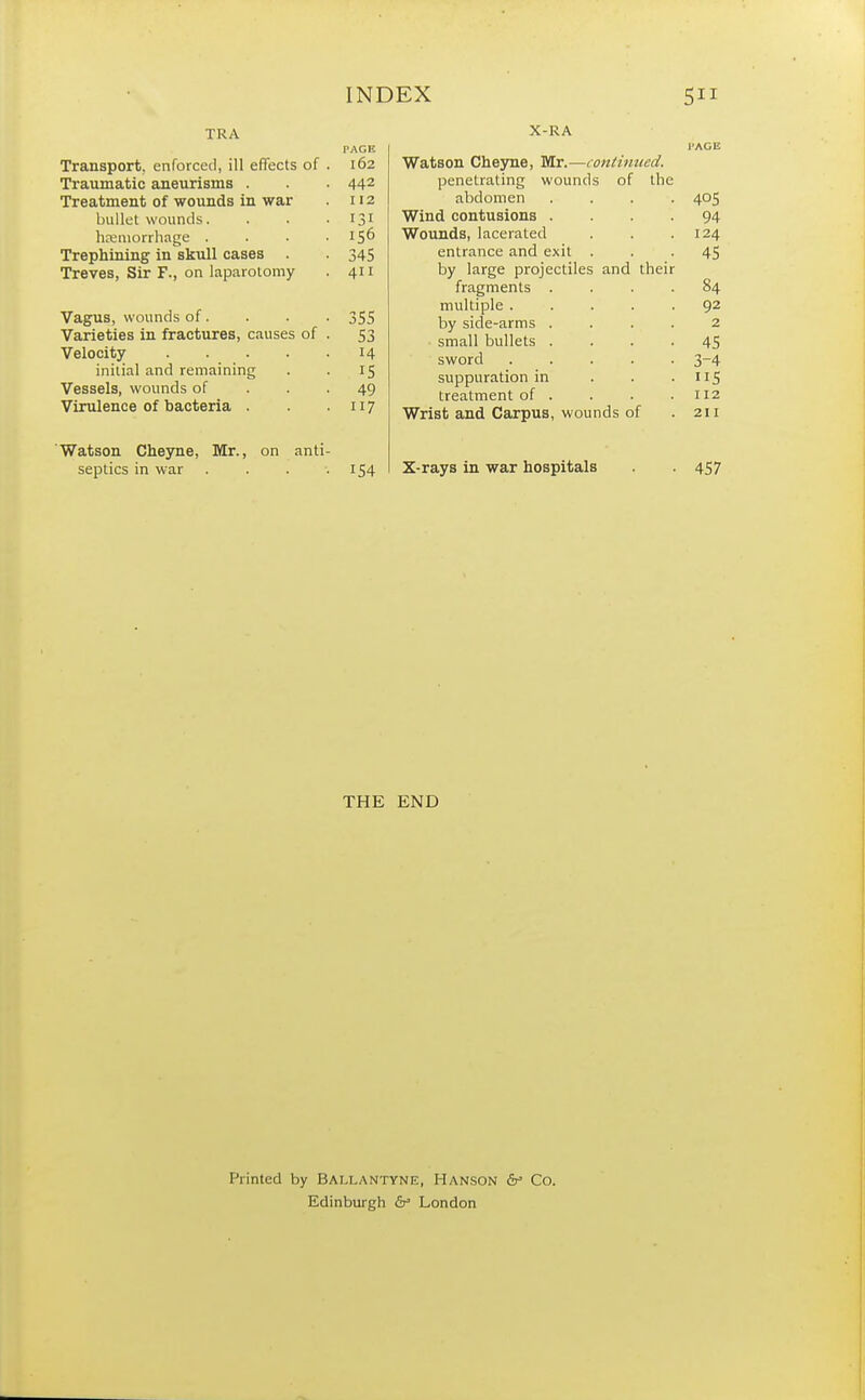 TRA Transport, enforced, ill effects of . 162 Traumatic aneurisms . . . 442 Treatment of wounds in war 112 bullet wounds. . . • T3J hemorrhage . . . .156 Trephining in skull cases . . 345 Treves, Sir F., on laparotomy . 411 Vagus, wounds of. . . . 355 Varieties in fractures, causes of . 53 Velocity 14 initial and remaining . . 15 Vessels, wounds of . . -49 Virulence of bacteria . . 117 Watson Cheyne, Mr., on anti- septics in war . . . .154 X-RA l'AGE Watson Cheyne, Mr.—continued. penetrating wounds of the abdomen .... 405 Wind contusions .... 94 Wounds, lacerated . . .124 entrance and exit ... 45 by large projectiles and their fragments .... 84 multiple 92 by side-arms .... 2 ■ small bullets .... 45 sword 3-4 suppuration in . . . 115 treatment of . . . .112 Wrist and Carpus, wounds of . 211 X-rays in war hospitals . . 457 THE END Printed by BALLANTYNE, HANSON cV Co. Edinburgh cV London