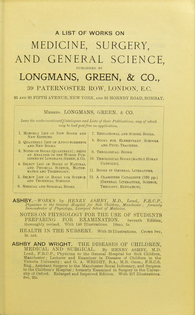 A LIST OF WORKS ON MEDICINE, SURGERY, AND GENERAL SCIENCE, PUBLISHED BY LONGMANS, GREEN, & CO., 39 PATERNOSTER ROW, LONDON, E.C. 91 and 93 FIFTH AVENUE, NEW YORK, and 32 HORNBY ROAD, BOMBAY. Messes. LONGMANS, GEEEN, & CO. Issue the imderme?itioned^Catalogvss and Lists of their Publications, any of which may be had post free on application. 1. Monthly List of New Books and New Editions. 2. Quarterly List op Announcements and New Books. 3. Notes on Books (Quaeterly) ; being an Analysis of the Wobks Pub- lished by Longmans, Green, & Co. 4. Select List of Books in Natural and Physical Science, Mathe- matics and Technology. 5. Select List of Books for Science and Technical Schools. 6. Medical and Surgical Books. 7. Educational and School Books. 8. Books for Elementary Schools and Pupil Teachers. 9. Theological Books. 10. Theological Books (mainly Roman Catholic). 11. Books in General Literature. 12. A Classified Catalogue (180 pp.) (General Literature, Science, Theology, Education). ASHBY.-WORKS by HENRI7 ASH BY, M.D., Lond., F.R.C.P., Physician to the General Hospital for Sick Children, Manchester; formerly Demonstrator of Physiology, Liverpool School of Medicine. NOTES ON PHYSIOLOGY FOE THE USE OF STUDENTS PEEPAEING FOE EXAMINATION. Seventh Edition, thoroughly revised. With 148 Illustrations. 18mo, 5s. HEALTH IN THE NUESEEY. 3s. net. With 25 Illustrations. Crown 8vo, ASHBY AND WRIGHT. THE DISEASES OF CHILDEEN, MEDICAL AND SUEGICAL. By HENRY ASHBY, M.D. Lond., F.R.C.P., Physician to the General Hospital for Sick Children, Manchester; Lecturer and Examiner in Diseases of Children in the Victoria University; and G. A. WRIGHT, B.A., M.B. Oxon., F.R.C.S. Eng., Assistant Surgeon to the Manchester Royal Infirmary, and Surgeon to the Children's Hospital; formerly Examiner in Surgery in the Univer- sity of Oxford. Enlarged and Improved Edition. With 217 Illustrations. 8vo, 25s.