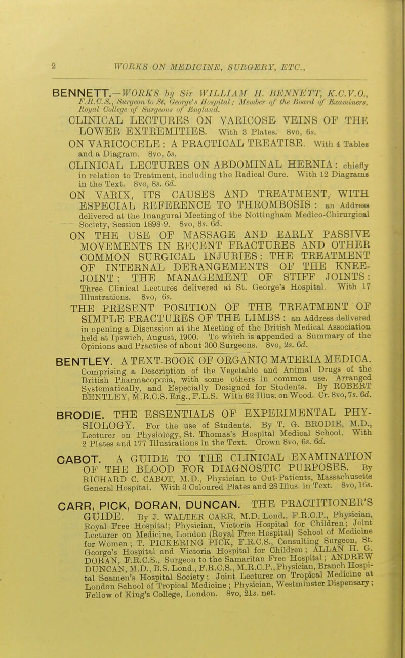 BENNETT.—WORKS by Sir WILLIAM 11. HENS ETT, K.C.V.O., F.R.C.S., Surgeon to St. George's lloajrital; Member of ttie Board of Examiners, Royal College of Surgeons of England. CLINICAL LECTURES ON VARICOSE VEINS OF THE LOWER EXTREMITIES. With 3 Plates. 8vo, 6s. ON VARICOCELE : A PRACTICAL TREATISE. With 4 Tables and a Diagram. 8vo, 5s. CLINICAL LECTURES ON ABDOMINAL HERNIA: chiefly in relation to Treatment, including the Radical Cure. With 12 Diagrams in the Text. 8vo, 8s. 6d. ON VARIX, ITS CAUSES AND TREATMENT, WITH ESPECIAL REFERENCE TO THROMBOSIS : an Address delivered at the Inaugural Meeting of the Nottingham Medico-Chirurgical Society, Session 1898-9. 8vo, 3s. 6d. ON THE USE OF MASSAGE AND EARLY PASSIVE MOVEMENTS IN RECENT FRACTURES AND OTHER COMMON SURGICAL INJURIES: THE TREATMENT OF INTERNAL DERANGEMENTS OF THE KNEE- JOINT : THE MANAGEMENT OF STIFF JOINTS: Three Clinical Lectures delivered at St. George's Hospital. With 17 Illustrations. 8vo, 6s. THE PRESENT POSITION OF THE TREATMENT OF SIMPLE FRACTURES OF THE LIMBS : an Address delivered in opening a Discussion at the Meeting of the British Medical Association held at Ipswich, August, 1900. To which is appended a Summary of the Opinions and Practice of about 300 Surgeons. 8vo, 2s. 6d. BENTLEY. A TEXT-BOOK OF ORGANIC MATERIA MEDICA. Comprising a Description of the Vegetable and Animal Drugs of the British Pharmacopoeia, with some others in common use. Arranged Systematically, and Especially Designed for Students. By ROBERT BENTLEY, M.R.C.S. Eng., F.L.S. With 62 Illus. on Wood. Cr. 8vo, 7s. 6d. BRODIE. THE ESSENTIALS OF EXPERIMENTAL PHY- SIOLOGY. For the use of Students. By T. G. BRODIE, M.D., Lecturer on Physiology, St. Thomas's Hospital Medical School. With 2 Plates and 177 Illustrations in the Text. Crown 8vo, 6s. 6d. CABOT. A GUIDE TO THE CLINICAL EXAMINATION OF THE BLOOD FOR DIAGNOSTIC PURPOSES. By RICHARD C. CABOT, M.D., Physician to Out-Patients, Massachusetts General Hospital. With 3 Coloured Plates and 28 Illus. in Text. 8vo, 16s. CARR, PICK, DORAN, DUNCAN. THE PRACTITIONER'S GUIDE. By J. WALTER CARR, M.D. Lond., P.R.C.P., Physician, Royal Free Hospital; Physician, Victoria Hospital for Children; Joint Lecturer on Medicine, London (Royal Free Hospital) School of Medicine for Women ; T. PICKERING PICK, F.R.C.S., Consulting Surgeon, St. George's Hospital and Victoria Hospital for Children; ALLAN H. Or. DORAN, F.R.C.S., Surgeon to the Samaritan Free Hospital; ANDREW DUNCAN, M.D., B.S. Lond., F.R.C.S., M.R.C.P.,Physician, Branch Hospi- tal Seamen's Hospital Society; Joint Lecturer on Tropical Medicine at London School of Tropical Medicine ; Physician, Westminster Dispensary ; Fellow of King's College, London. 8vo, 21s. net.