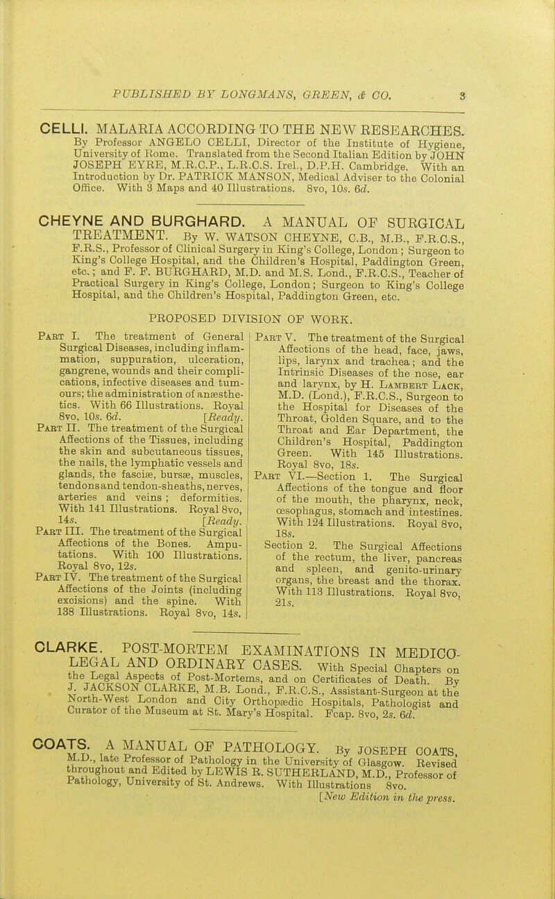 CELLI. MALAEIA ACCOEDING TO THE NEW EESEAECHES. By Professor ANGBLO CELLI, Director of the Institute of Hygiene, University of Kome. Translated from the Second Italian Edition by JOHN JOSEPH EYEE, M.R.G.P., L.R.C.S. Irel., D.P.H. Cambridge. With an Introduction by Dr. PATRICK MANSON, Medical Adviser to the Colonial Office. With 3 Maps and 40 Illustrations. 8vo, 10s. 6d. CHEYNE AND BURGHARD. A MANUAL OF SUEGICAL TEEATMENT. By W. WATSON CHEYNE, C.B., M.B., P.R.C.S., P.R.S., Professor of Clinical Surgery in King's College, London ; Surgeon to King's College Hospital, and the Children's Hospital, Paddington Green, etc.; and P. P. BURGHARD, M.D. and M.S. Lond., P.R.C.S., Teacher of Practical Surgery in King's College, London; Surgeon to King's College Hospital, and the Children's Hospital, Paddington Green, etc. PROPOSED DIVISION OP WORK. Pabt I. The treatment of General Surgical Diseases, including inflam- mation, suppuration, ulceration, gangrene, wounds and their compli- cations, infective diseases and tum- ours; the administration of anaesthe- tics. With 66 Illustrations. Royal 8vo, 10s. 6d. [Beady. Past II. The treatment of the Surgical Affections of the Tissues, including the skin and subcutaneous tissues, the nails, the lymphatic vessels and glands, the fasciae, bursas, muscles, tendonsand tendon-sheaths, nerves, arteries and veins ; deformities. With 141 Illustrations. Royal 8vo, 14s. [Beady. Pabt III. The treatment of the Surgical Affections of the Bones. Ampu- tations. With 100 Illustrations. Royal 8vo, 12s. Pabt TV. The treatment of the Surgical Affections of the Joints (including excisions) and the spine. With 138 Illustrations. Royal 8vo, 14s, Part V. The treatment of the Surgical Affections of the head, face, jaws, lips, larynx and trachea; and the Intrinsic Diseases of the nose, ear and larynx, by H. Lambbet Lack, M.D. (Lond.), P.R.C.S., Surgeon to the Hospital for Diseases of the Throat, Golden Square, and to the Throat and Ear Department, the Children's Hospital, Paddington Green. With 145 Illustrations. Royal 8vo, 18s. Pabt VI.—Section 1. The Surgical Affections of the tongue and floor of the mouth, the pharynx, neck, oesophagus, stomach and intestines. With 124 Illustrations. Royal 8vo, 18s. Section 2. The Surgical Affections of the rectum, the liver, pancreas and spleen, and genito-urinary organs, the breast and the thorax. With 113 Illustrations. Royal 8vo, 21s. CLARKE. POST-MOETEM EXAMINATIONS IN MEDICO- LEGAL AND OEDINAEY CASES. With Special Chapters on the Legal Aspects of Post-Mortems, and on Certificates of Death Bv £ JACKSON CLARKE, M.B. Lond., P.R.C.S., Assistant-Surgeon at the North-West London and City Orthopaedic Hospitals, Pathologist and Curator of the Museum at St. Mary's Hospital. Pcap. 8vo, 2s. 6d. C0AIn A MANUAL 0F PATHOLOGY. By JOSEPH COATS, M.D., late Professor of Pathology in the University of Glasgow. Revised throughout and Edited by LEWIS R. SUTHERLAND, M.D , Professor of Pathology, University of St. Andrews. With Illustrations 8vo. [Neiv Edition hi tJie press.