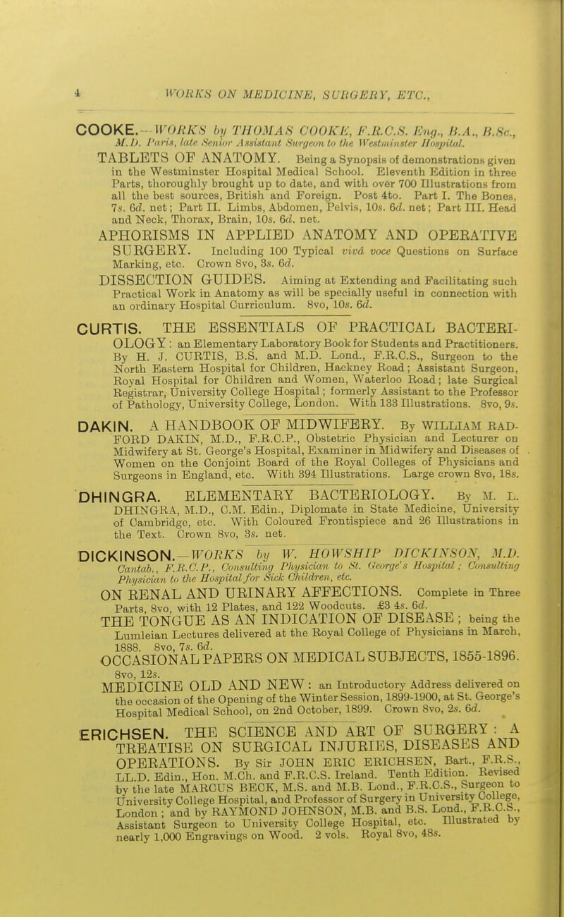 COOKE. WORKS by THOMAS COOKE, F.RC.S. Eng., B.A., B.8c, M.I), /'aris, late Senior Assistant Surgeon to the Westminster Hospital. TABLETS OF ANATOMY. Being a Synopsis of demonstrations given in the Westminster Hospital Medical School. Eleventh Edition in three Parts, thoroughly brought up to date, and with over 700 Illustrations from all the best sources, British and Foreign. Post 4to. Part I. The Bones, 7s. 6d. net; Part II. Limbs, Abdomen, Pelvis, 10s. 6d. net; Part III. Head and Neck, Thorax, Brain, 10s. 6d. net. APHOEISMS IN APPLIED ANATOMY AND OPERATIVE SURGERY. Including 100 Typical vivd voce Questions on Surface Marking, etc. Crown 8vo, 3s. 6d. DISSECTION GUIDES. Aiming at Extending and Facilitating such Practical Work in Anatomy as will be specially useful in connection with an ordinary Hospital Curriculum. 8vo, 10s. 6d. CURTIS. THE ESSENTIALS OF PRACTICAL BACTERI- OLOGY : an Elementary Laboratory Book for Students and Practitioners. By H. J. CURTIS, B.S. and M.D. Lond., F.R.C.S., Surgeon to the North Eastern Hospital for Children, Hackney Road; Assistant Surgeon, Royal Hospital for Children and Women, Waterloo Road; late Surgical Registrar, University College Hospital; formerly Assistant to the Professor of Pathology, University College, London. With 133 Illustrations. 8vo, 9s. DAKIN. A HANDBOOK OF MIDWIFERY. By William rad- FORD DAKIN, M.D., F.R.C.P., Obstetric Physician and Lecturer on Midwifery at St. George's Hospital, Examiner in Midwifery and Diseases of Women on the Conjoint Board of the Royal Colleges of Physicians and Surgeons in England, etc. With 394 Illustrations. Large crown 8vo, 18s. DHINGRA. ELEMENTARY BACTERIOLOGY. By M. l. DHINGRA, M.D., CM. Edin., Diplomate in State Medicine, University •of Cambridge, etc. With Coloured Frontispiece and 26 Illustrations in the Text. Crown 8vo, 3s. net. DICKINSON. — WORKS ~~by W. HOW SHIP DICKINSON, M.D. Cantab., F.R.C.P., Consulting Physician to St. George's Hospital; Considting Physician to the Hospital for Sick Children, etc. ON RENAL AND URINARY AFFECTIONS. Complete in Three Parts 8vo with 12 Plates, and 122 Woodcuts. £3 4s. 6d. THE TONGUE AS AN INDICATION OF DISEASE ; being the Lumleian Lectures delivered at the Royal College of Physicians in March, 1883 8vo 7s OCCASIONAL PAPERS ON MEDICAL SUBJECTS, 1855-1896. 8vo, 12s. MEDICINE OLD AND NEW : an Introductory Address delivered on the occasion of the Opening of the Winter Session, 1899-1900, at St. George's Hospital Medical School, on 2nd October, 1899. Crown 8vo, 2s. 6d. ERICHSEN. THE SCIENCE AND~ART OF SURGERY A TREATISE ON SURGICAL INJURIES, DISEASES AND OPERATIONS. By Sir JOHN ERIC ERICHSEN, Bart., F.R.S LL D Edin., Hon. M.Ch. and F.R.C.S. Ireland. Tenth Edition. Revised by the' late MARCUS BECK, M.S. and M.B. Lond., F.R.C.S., Surgeon to University College Hospital, and Professor of Surgery in University College, London ; and by RAYMOND JOHNSON, M.B. and B.S. Lond., F.R.C.S., Assistant Surgeon to University College Hospital, etc. Illustrated by nearly 1,000 Engravings on Wood. 2 vols. Royal 8vo, 48s.