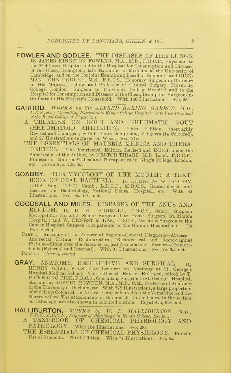 FOWLER AND GODLEE. THE DISEASES OF THE LUNGS. By JAMES KINGSTON FOWLER, M.A., M.D., F.R.C.P., Physician to the Middlesex Hospital and to the Hospital for Consumption and Diseases of the Chest, Brompton ; late Examiner in Medicine at the University of Cambridge, and on the Conjoint Examining Board in England ; and RICK- MAN JOHN GODLEE, M.S., F.R.C.S., Honorary Surgeon-in-Ordinary to His Majesty, Fellow and Professor of Clinical Surgery, University College, London ; Surgeon to University College Hospital and to the Hospital for Consumption and Diseases of the Chest, Brompton; Surgeon-in- Ordinary to His Majesty's Household. With 160 Illustrations. 8vo, 25s. GARROD.-TFOEA'S by Sir ALFRED BARING GARROD, M.D., F.R.S.,etc. ; Consulting Physician to King''s College Hospital; late Vice-President of the Royal College of Physicians. A TEEATISE ON GOUT AND EHEUMATIC GOUT (EHEUMATOID AETHEITIS). Third Edition, thoroughly Revised and Enlarged ; with 6 Plates, comprising 21 figures (14 Coloured), and 27 Illustrations engraved on Wood. 8vo, 21s. THE ESSENTIALS OF MATEEIA MEDICA AND THEEA- PEUTICS. The Fourteenth Edition, Revised and Edited, under the Supervision of the Author, by NESTOR TIRARD, M.D. Lond., F.R.C.P., Professor of Materia Medica and Therapeutics in King's College, London, etc. Crown 8vo, 12s. 6d. GOADBY. THE MYCOLOGY OF THE MOUTH: A TEXT- BOOK OF OEAL BACTEEIA. By KENNETH W. GOADBY L.D.S. Eng., D.P.H. Camb., L.R.C.P., M.R.C.S., Bacteriologist and Lecturer on Bacteriology, National Dental Hospital, etc. With 82 Illustrations. 8vo, 8s. 6d. net. GOODSALL AND MILES. DISEASES OF THE ANUS AND EECTUM. By D. H. GOODSALL, F.R.C.S., Senior Surgeon Metropolitan Hospital, Senior Surgeon (late House Surgeon) St. Mark's Hospital; and W. ERNEST MILES, F.R.C.S., Assistant Surgeon to the Cancer Hospital, Surgeon (out-patients) to the Gordon Hospital, etc. (In Two Parts). Part I.—Anatomy of the Ano-rectal Region—General Diagnosis—Abscess— Anorectal Fistula — Recto-urethral, Recto-vesical and Recto-vaginal Fistulse—Sinus over the Sacro-coccygeal Articulation—Fissure—Haemorr- hoids (External and Internal). With 91 Illustrations. 8vo, 7s. 6d. net. Part II.—(Nearly ready). GRAY. ANATOMY, DESCEIPTIVE AND SUEGICAL. By HENRY GRAY, F.R.S., late Lecturer on Anatomy at St. George's Hospital Medical School. The Fifteenth Edition Enlarged, edited by T. PICKERING PICK, F.R.C.S., Consulting Surgeon to St. George's Hospital etc., and by ROBERT HOWDEN, M.A., M.B., CM., Professor of Anatomy in the University of Durham, etc. With 772 Illustrations, a large proportion of which are Coloured, the Arteries being coloured red, the Veins blue, and the Nerves yellow. The attachments of the muscles to the bones, in the section on Osteology, are also shown in coloured outline. Royal 8vo, 32s. net. HALLIBURTON, - WORKS by W. D. HALLIBURTON, M.B., F.R.S., F.R.C.P., Professor of Physiology in King's College, London. A TEXT-BOOK OF CHEMICAL PHYSIOLOGY AND PATHOLOGY. With 104 Illustrations. 8vo, 28s. THE ESSENTIALS OF CHEMICAL PHYSIOLOGY. For the Use of Students. Third Edition. With 77 Illustrations. 8vo, 5s.