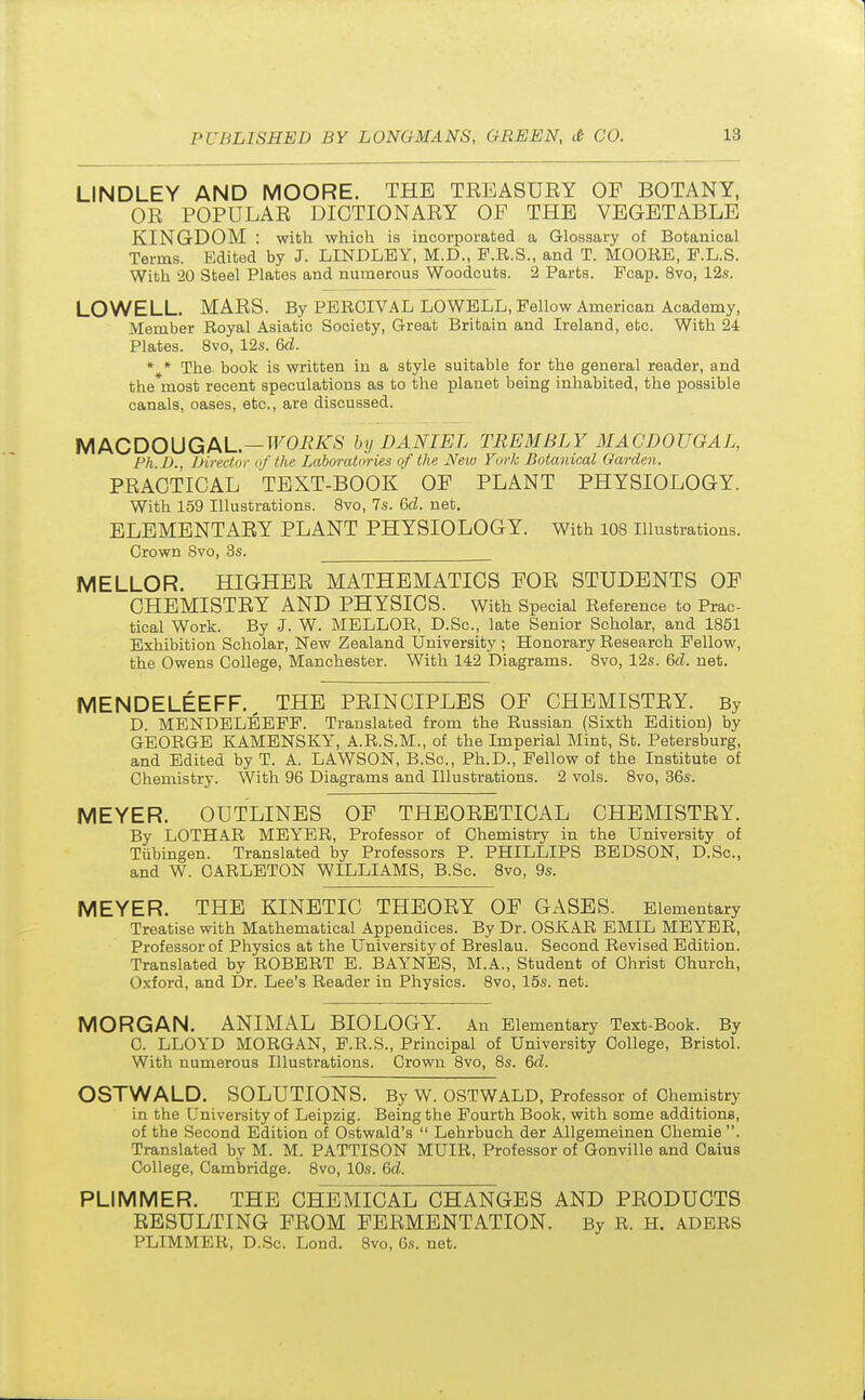 LINDLEY AND MOORE. THE TEEASURY OF BOTANY, OE POPULAE DICTIONAEY OF THE VEGETABLE KINGDOM : with which is incorporated a Glossary of Botanical Terms. Edited by J. LINDLEY, M.D., F.R.S., and T. MOORE, F.L.S. With '20 Steel Plates and numerous Woodcuts. 2 Parts. Pcap. 8vo, 12s. LOWELL. MAES. By PEROIVAL LOWELL, Fellow American Academy, Member Royal Asiatic Society, Great Britain and Ireland, etc. With 24 Plates. 8vo, 12s. 6d. * * The book is written in a style suitable for the general reader, and the*most recent speculations as to the planet being inhabited, the possible canals, oases, etc., are discussed. MACDOUGAL—WORKS by DANIEL TREMBLY MACDOUGAL, Ph.D., Director of the Labor■atories of the New York Botanical Garden. PEAOTICAL TEXT-BOOK OF PLANT PHYSIOLOGY. With 159 Illustrations. 8vo, 7s. 6d. net. ELEMENTAEY PLANT PHYSIOLOGY. With 108 Illustrations. Orown 8vo, 3s. MELLOR. HIGHEE MATHEMATICS FOE STUDENTS OF OHEMISTEY AND PHYSIOS. With Special Reference to Prac- tical Work. By J. W. MELLOR, D.Sc, late Senior Scholar, and 1851 Exhibition Scholar, New Zealand University ; Honorary Research Fellow, the Owens College, Manchester. With 142 Diagrams. 8vo, 12s. Gd. net. MENDELEEFF. THE PEINCIPLES OF OHEMISTEY. By D. MENDELEEFF. Translated from the Russian (Sixth Edition) by GEORGE KAMENSKY, A.R.S.M., of the Imperial Mint, St. Petersburg, and Edited by T. A. LAWSON, B.Sc, Ph.D., Fellow of the Institute of Chemistry. With 96 Diagrams and Illustrations. 2 vols. 8vo, 36s. MEYER. OUTLINES OF THEOEETICAL OHEMISTEY. By LOTHAR MEYER, Professor of Chemistry in the University of Tubingen. Translated by Professors P. PHILLIPS BEDSON, D.Sc, and W. CARLETON WILLIAMS, B.Sc. 8vo, 9s. MEYER. THE KINETIC THEOEY OF GASES. Elementary Treatise with Mathematical Appendices. By Dr. OSKAR EMIL MEYER, Professor of Physics at the University of Breslau. Second Revised Edition. Translated by ROBERT E. BAYNES, M.A., Student of Christ Church, Oxford, and Dr. Lee's Reader in Physics. 8vo, 15s. net. MORGAN. ANIMAL BIOLOGY. An Elementary Text-Book. By C. LLOYD MORGAN, F.R.S., Principal of University College, Bristol. With numerous Illustrations. Crown 8vo, 8s. 6d. OSTWALD. SOLUTIONS. By W. OSTWALD, Professor of Chemistry in the University of Leipzig. Being the Fourth Book, with some additions, of the Second Edition of Ostwald's  Lehrbuch der Allgemeinen Chemie . Translated by M. M. PATTISON MUIR, Professor of Gonville and Caius College, Cambridge. 8vo, 10s. 6d. PLIMMER. THE CHEMICAL CHANGES AND PEODUCTS RESULTING FEOM FEEMENTATION. By R. H. ADERS PLIMMER', D.Sc. Lond. 8vo, 6s. net.