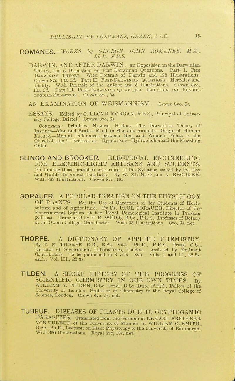 ROMANES— WORKS by GEORGE JOHN ROMANES, M.A., LL.D., F.R.S. DARWIN, AND AFTER DARWIN : an Exposition on the Darwinian. Theory, and a Discussion on Post-Darwinian Questions. Part I. Thb Darwinian Theory. With Portrait of Darwin and 125 Illustrations. Crown 8vo, 10s. 6d. Part EE. Post-Darwinian Questions : Heredity and Utility. With Portrait of the Author and 5 Illustrations. Crown 8vo, 10s. 6d. Part III. Post-Darwinian Questions : Isolation and Physio- logical Selection. Crown 8vo, 5s. AN EXAMINATION OF WEISMANNISM. Crown 8vo, 6s. ESSAYS. Edited by C. LLOYD MORGAN, F.R.S., Principal of Univer- sity College, Bristol. Crown 8vo, 6s. Contents : Primitive Natural History—The Darwinian Theory of Instinct—Man and Brute—Mind in Men and Animals—Origin of Human Faculty—Mental Differences between Men and Women—What is the- Object of Life ?—Recreation—Hypnotism—Hydrophobia and the Muzzling. Order. SLINGO AND BROOKER. ELECTRICAL ENGINEERING FOR ELECTRIC-LIGHT ARTISANS AND STUDENTS.. (Embracing those branches prescribed in the Syllabus issued by the City and Guilds Technical Institute.) By W. SLINGO and A. BROOKER. With 383 Illustrations. Crown 8vo, 12s. SORAUER. A POPULAR TREATISE ON THE PHYSIOLOGY OF PLANTS. For the Use of Gardeners or for Students of Horti- culture and of Agriculture. By Dr. PAUL SORAUER, Director of the- Experimental Station at the Royal Pomological Institute in Proskau (Silesia). Translated by F. E. WEISS, B.Sc, F.L.S., Professor of Botany at the Owens College, Manchester. With 33 Illustrations. 8vo, 9s. net. THORPE. A DICTIONARY OF APPLIED CHEMISTRY. By T. E. THORPE, C.B., B.Sc. Vict., Ph.D., F.R.S., Treas. C.S., Director of Government Laboratories, London. Assisted by Eminent Contributors. To be published in 3 vols. 8vo. Vols. I. and II., £2 2s. each ; Vol. HI., £3 3s. TILDEN. A SHORT HISTORY OF THE PROGRESS OF SCIENTIFIC CHEMISTRY IN OUR OWN TIMES. By WILLIAM A. TILDEN, D.Sc. Lond., D.Sc. Dub., F.R.S., Fellow of the- University of London, Professor of Chemistry in the Royal College of Science, London. Crown 8vo, 5s. net. TUBEUF. DISEASES OF PLANTS DUE TO CRYPTOGAMIC PARASITES. Translated from the German of Dr. CARL FREIHERR VON TUBEUF, of the University of Munich, by WILLIAM G. SMITH,. B.Sc, Ph.D., Lecturer on Plant Physiology to the University of Edinburgh.. With 330 Illustrations. Royal 8vo, 18s. net.