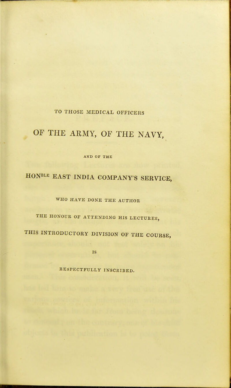 TO THOSE MEDICAL OFFICERS OF THE ARMY, OF THE NAVY, AND OF THE HONBLE EAST INDIA COMPANY'S SERVICE, WHO HAVE DONE THE AUTHOR THE HONOUR OF ATTENDING HIS LECTURES, THIS INTRODUCTORY DIVISION OF THE COURSE, IS RESPECTFULLY INSCRIBED.