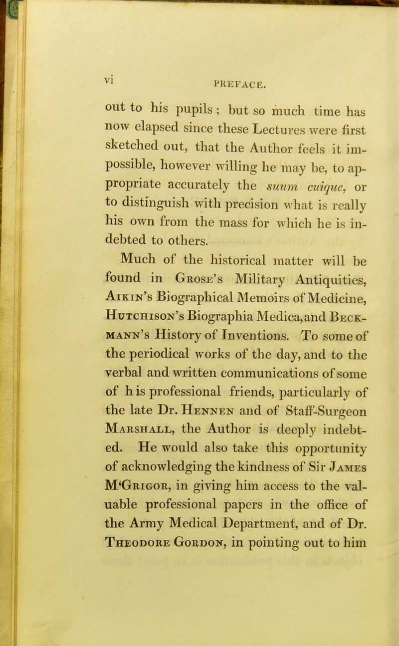 PREFACE. out to his pupils ; but so much time has now elapsed since these Lectures were first sketched out, that the Author feels it im- possible, however willing he may be, to ap- propriate accurately the suum cuigue, or to distinguish with precision what is really his own from the mass for which he is in- debted to others. Much of the historical matter will be found in Grose's Military Antiquities, Aikin's Biographical Memoirs of Medicine, Hutchison's Biographia Medica,and Beck- mann's History of Inventions. To some of the periodical works of the day, and to the verbal and written communications of some of h is professional friends, particularly of the late Dr. Hennen and of Staff-Surgeon Marshall, the Author is deeply indebt- ed. He would also take this opportunity of acknowledging the kindness of Sir James M'Grigor, in giving him access to the val- uable professional papers in the office of the Army Medical Department, and of Dr. Theodore Gordon, in pointing out to him