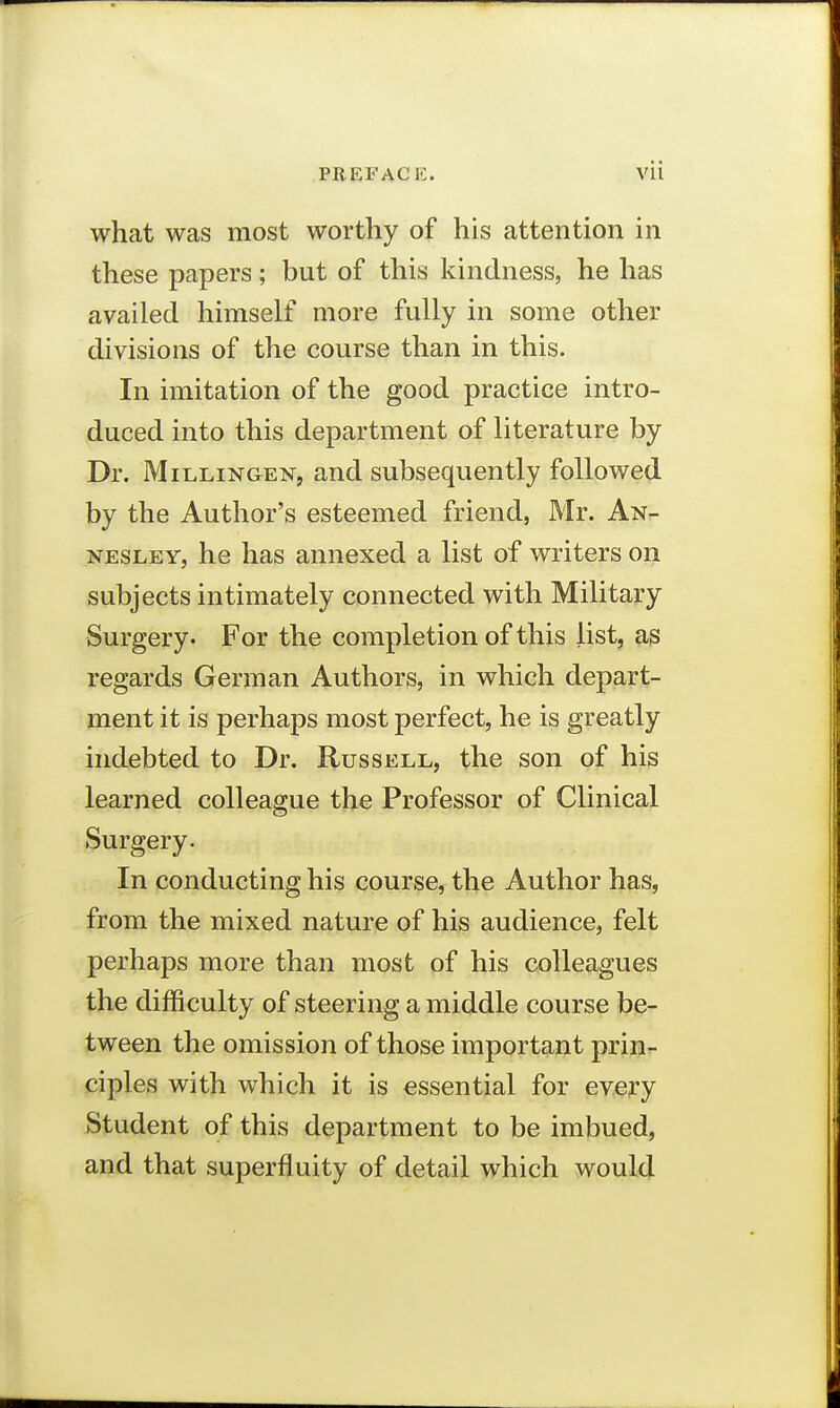 what was most worthy of his attention in these papers; but of this kindness, he has availed himself more fully in some other divisions of the course than in this. In imitation of the good practice intro- duced into this department of literature by Dr. Mill,ixgen, and subsequently followed by the Author's esteemed friend, Mr. An- nesley, he has annexed a list of writers on subjects intimately connected with Military Surgery. For the completion of this list, as regards German Authors, in which depart- ment it is perhaps most perfect, he is greatly indebted to Dr. Russell, the son of his learned colleague the Professor of Clinical Surgery. In conducting his course, the Author has, from the mixed nature of his audience, felt perhaps more than most of his colleagues the difficulty of steering a middle course be- tween the omission of those important prin- ciples with which it is essential for every Student of this department to be imbued, and that superfluity of detail which would