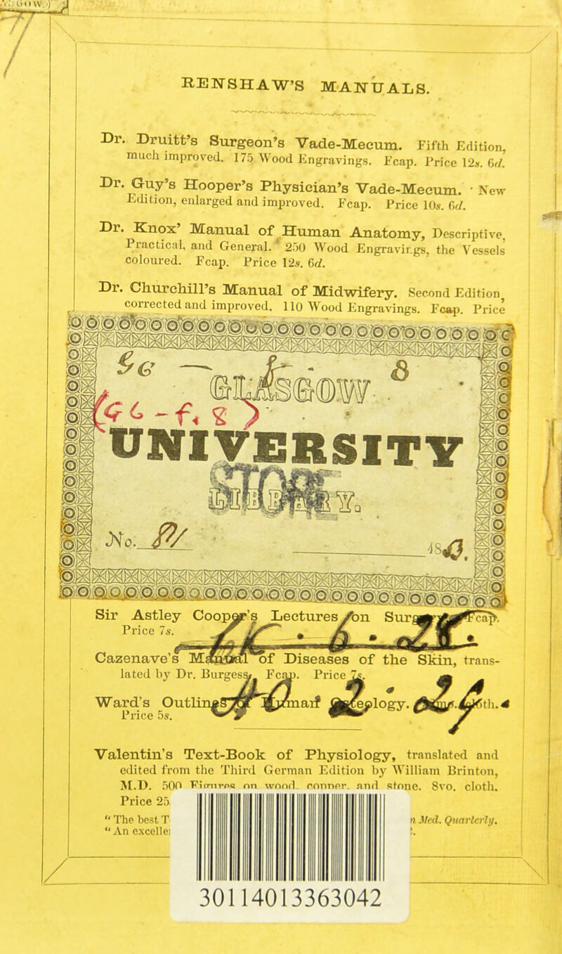 RENSHAWS MANUALS. Dr. Druitt's Surgeon's Vade-Mecum. Fifth Edition, much improved. 175 Wood Engravings. Fcap. Price 12*. Gd. Dr*1??17's Hooper's Physician's Vade-Mecum. ' New Edition, enlarged and improved. Fcap. Price 10s. C,d. Dr. Knox' Manual of Human Anatomy, Descriptive. Practical, and General. * 250 Wood Engravings, the Vessels' coloured. Fcap. Price 12s. 6rf. Dr. Churchill's Manual of Midwifery. Second Edition corrected and improved. 110 Wood Engravings. Fcap. Price UNIVERSITY ; O A Sir Astley Cooper's Lectures /bn Sur Price 7s. Cazenave's M oopor's Lectures A .anual of Diseases lated by Dr. Burgess* Fciu). Price of the Skin, trans Ward's Outli Price 5s , Burges&r Fcjui. Valentin's Text-Book of Physiology, translated and edited from the Third German Edition by William Brinton, M.D. 50O Fimirpq nn wonrL connnr. and stone. 8vo. cloth. Price 25  The best, T || ||| ||| || ||| ||| n ilt i. Quarterly.  An excellei 30114013363042