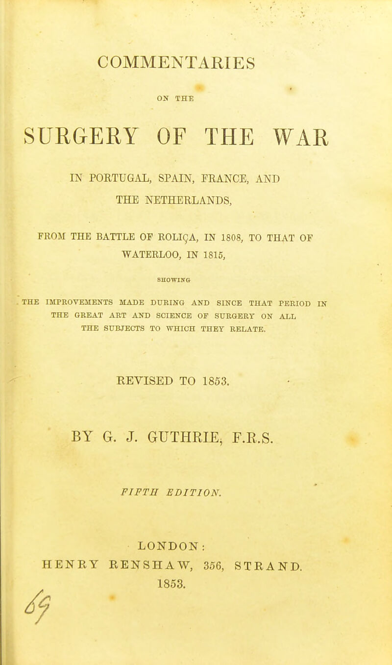 COMMENTARIES ON THE SURGERY OF THE WAR IN PORTUGAL, SPAIN, PRANCE, AND THE NETHERLANDS, FROM THE BATTLE OF ROLICA, IN 1808, TO THAT OF WATERLOO, IN 1815, SHOWING THE IMPROVEMENTS MADE DURING AND SINCE THAT PERIOD IN THE GREAT ART AND SCIENCE OF SURGERY ON ALL THE SUBJECTS TO WHICH THEY RELATE, REVISED TO 1853. BY G. J. GUTHRIE, F.E.S. FIFTH EDITION. LONDON: RENSHAW, 356, STRAND. 1853. HENRY