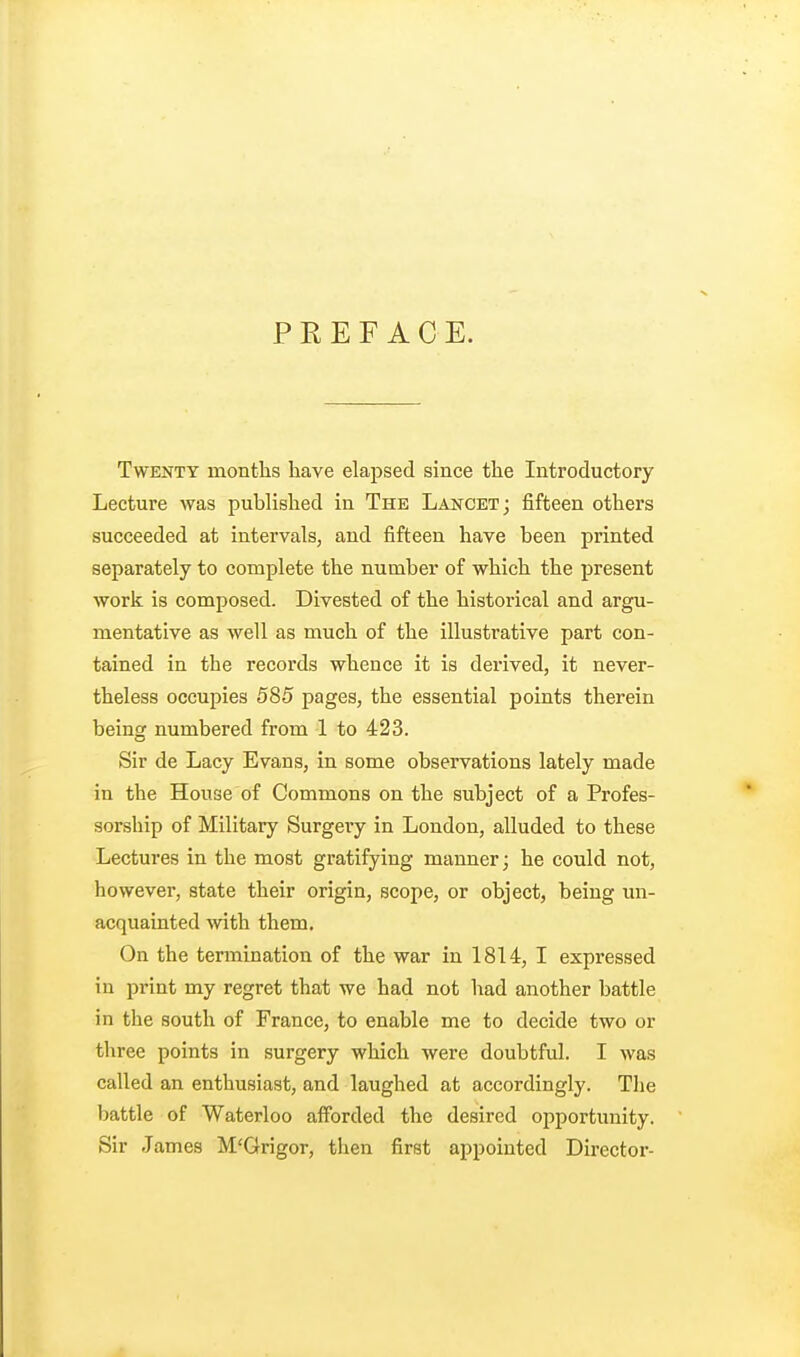 PREFACE. Twenty months have elapsed since the Introductory Lecture was published in The Lancet; fifteen others succeeded at intervals, and fifteen have been printed separately to complete the number of which the present work is composed. Divested of the historical and argu- mentative as well as much of the illustrative part con- tained in the records whence it is derived, it never- theless occupies 585 pages, the essential points therein being numbered from 1 to 423. Sir de Lacy Evans, in some observations lately made in the House of Commons on the subject of a Profes- sorship of Military Surgery in London, alluded to these Lectures in the most gratifying manner; he could not, however, state their origin, scope, or object, being un- acquainted with them. On the termination of the war in 1814, I expressed in print my regret that we had not had another battle in the south of France, to enable me to decide two or three points in surgery which were doubtful. I was called an enthusiast, and laughed at accordingly. The battle of Waterloo afforded the desired opportunity. Sir James M'Grigor, then first appointed Director-