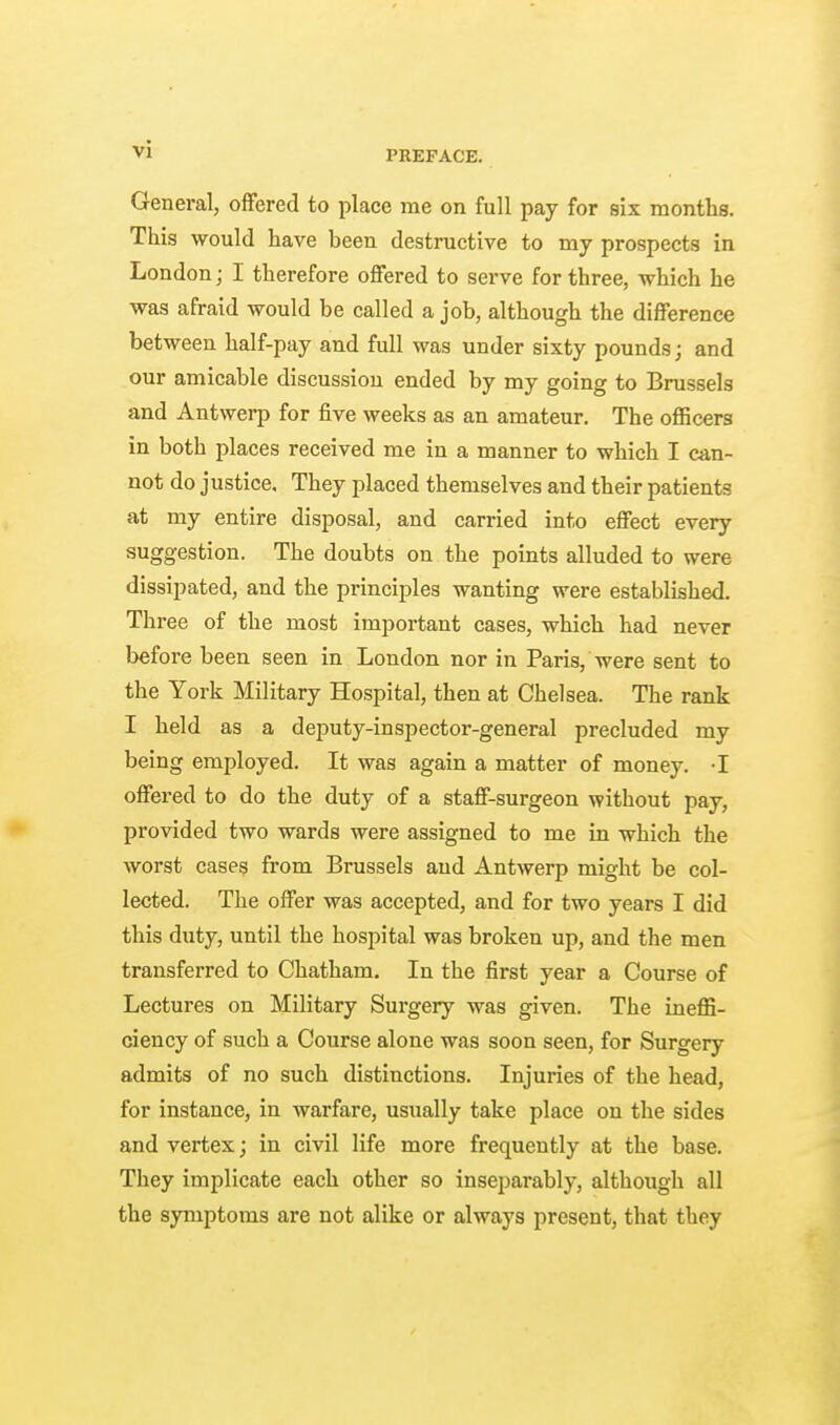 General, offered to place me on full pay for six months. This would have been destructive to my prospects in London; I therefore offered to serve for three, which he was afraid would be called a job, although the difference between half-pay and full was under sixty pounds; and our amicable discussion ended by my going to Brussels and Antwerp for five weeks as an amateur. The officers in both places received me in a manner to which I can- not do justice. They placed themselves and their patients at my entire disposal, and carried into effect every suggestion. The doubts on the points alluded to were dissipated, and the principles wanting were established. Three of the most important cases, which had never before been seen in London nor in Paris, were sent to the York Military Hospital, then at Chelsea. The rank I held as a deputy-inspector-general precluded my being employed. It was again a matter of money. I offered to do the duty of a staff-surgeon without pay, provided two wards were assigned to me in which the worst cases from Brussels and Antwerp might be col- lected. The offer was accepted, and for two years I did this duty, until the hospital was broken up, and the men transferred to Chatham. In the first year a Course of Lectures on Military Surgery was given. The ineffi- ciency of such a Course alone was soon seen, for Surgery admits of no such distinctions. Injuries of the head, for instance, in warfare, usually take place on the sides and vertex; in civil life more frequently at the base. They implicate each other so inseparably, although all the symptoms are not alike or always present, that they