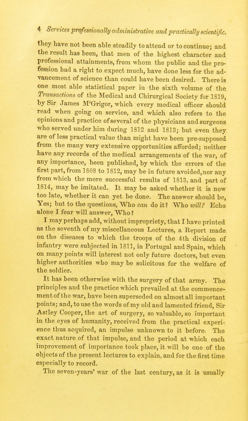 they have not been able steadily to attend or to continue; and the result has been, that men of the highest character and professional attainments, from whom the public and the pro- fession had a right to expect much, have done less for the ad- vancement of science than could have been desired. There is one most able statistical paper in the sixth volume of the Transactions of the Medical and Chirurgical Society for 1819, by Sir James M'Grigor, which every medical officer should read when going on service, and which also refers to the opinions and practice of several of the physicians and surgeons who served under him during 1812 and 1813; but even they are of less practical value than might have been pre-supposed from the many very extensive opportunities afforded; neither have any records of the medical arrangements of the war, of any importance, been published, by which the errors of the first part, from 1808 to 1812, may be in future avoided,nor any from which the more successful results of 1813, and part of 1814, may be imitated. It may be asked whether it is now too late, whether it can yet be done. The answer should be, Yes; but to the questions, Who can do it? Who will? Echo alone I fear will answer, Who? I may perhaps add, without impropriety, that I have printed as the seventh of my miscellaneous Lectures, a Report made on the diseases to which the troops of the 4 th division of infantry were subjected in 1811, in Portugal and Spain, which on many points will interest not only future doctors, but even higher authorities who may be solicitous for the welfare of the soldier. It has been otherwise with the surgery of that army. The principles and the practice which prevailed at the commence- ment of the war, have been superseded on almost all important points; and, to use the words of my old and lamented friend, Sir Astley Cooper, the art of surgery, so valuable, so important in the eyes of humanity, received from the practical experi- ence thus acquired, an impulse unknown to it before. The exact nature of that impulse, and the period at which each improvement of importance took place, it will be one of the objects of the present lectures to explain, and for the first time especially to record. The seven-years' war of the last century, as it is usually