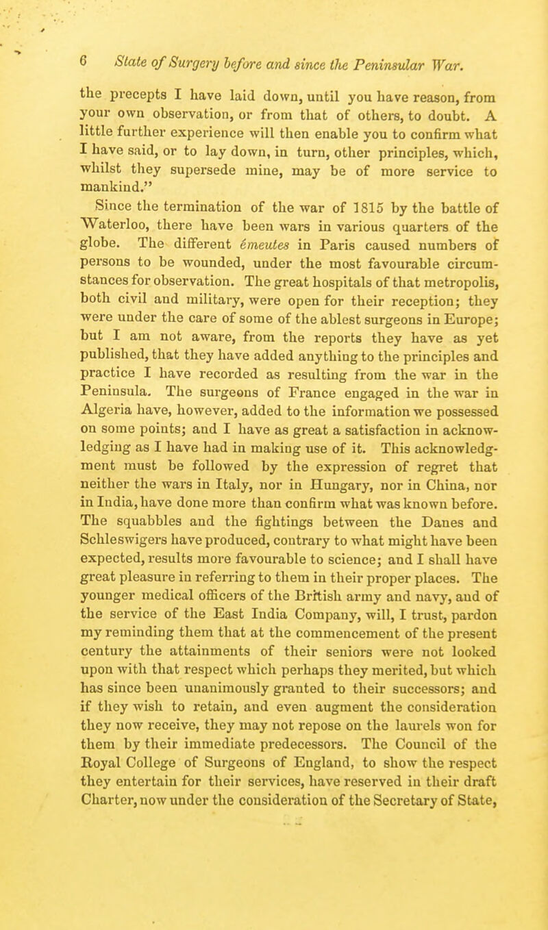 the precepts I have laid down, until you have reason, from your own observation, or from that of others, to doubt. A little further experience will then enable you to confirm what I have said, or to lay down, in turn, other principles, which, whilst they supersede mine, may be of more service to mankind. Since the termination of the war of 1815 by the battle of Waterloo, there have been wars in various quarters of the globe. The different emeutes in Paris caused numbers of persons to be wounded, under the most favourable circum- stances for observation. The great hospitals of that metropolis, both civil and military, were open for their reception; they were under the care of some of the ablest surgeons in Europe; but I am not aware, from the reports they have as yet published, that they have added anything to the principles and practice I have recorded as resulting from the war in the Peninsula. The surgeons of France engaged in the war in Algeria have, however, added to the information we possessed on some points; and I have as great a satisfaction in acknow- ledging as I have had in making use of it. This acknowledg- ment must be followed by the expression of regret that neither the wars in Italy, nor in Hungary, nor in China, nor in India, have done more than confirm what was known before. The squabbles and the fightings between the Danes and Schleswigers have produced, contrary to what might have been expected, results more favourable to science; and I shall have great pleasure in referring to them in their proper places. The younger medical officers of the British army and navy, and of the service of the East India Company, will, I trust, pardon my reminding them that at the commencement of the present century the attainments of their seniors were not looked upon with that respect which perhaps they merited, but which has since been unanimously granted to their successors; and if they wish to retain, and even augment the consideration they now receive, they may not repose on the laurels won for them by their immediate predecessors. The Council of the Royal College of Surgeons of England, to show the respect they entertain for their services, have reserved in their draft Charter, now under the consideration of the Secretary of State,