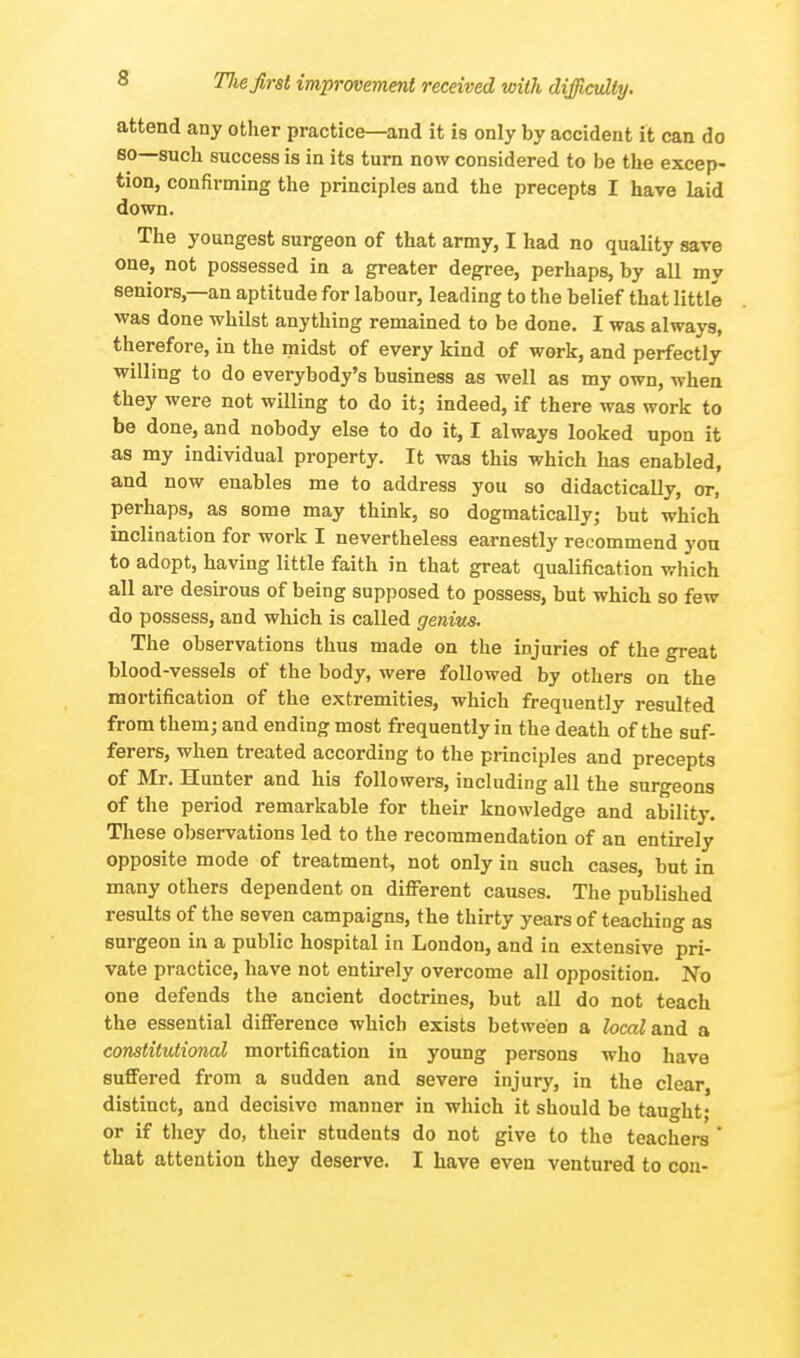 attend any other practice—and it is only by accident it can do so—such success is in its turn now considered to be the excep- tion, confirming the principles and the precepts I have laid down. The youngest surgeon of that army, I had no quality save one, not possessed in a greater degree, perhaps, by all my seniors,—an aptitude for labour, leading to the belief that little was done whilst anything remained to be done. I was always, therefore, in the midst of every kind of work, and perfectly willing to do everybody's business as well as my own, when they were not willing to do it; indeed, if there was work to be done, and nobody else to do it, I always looked upon it as my individual property. It was this which has enabled, and now enables me to address you so didactically, or, perhaps, as some may think, so dogmatically; but which inclination for work I nevertheless earnestly recommend yon to adopt, having little faith in that great qualification which all are desirous of being supposed to possess, but which so few do possess, and which is called genius. The observations thus made on the injuries of the great blood-vessels of the body, were followed by others on the mortification of the extremities, which frequently resulted from them; and ending most frequently in the death of the suf- ferers, when treated according to the principles and precepts of Mr. Hunter and his followers, including all the surgeons of the period remarkable for their knowledge and ability. These observations led to the recommendation of an entirely opposite mode of treatment, not only in such cases, but in many others dependent on different causes. The published results of the seven campaigns, the thirty years of teaching as surgeon in a public hospital in London, and in extensive pri- vate practice, have not entirely overcome all opposition. No one defends the ancient doctrines, but all do not teach the essential difference which exists between a local and a constitutional mortification in young persons who have suffered from a sudden and severe injury, in the clear distinct, and decisive manner in which it should be taught; or if they do, their students do not give to the teachers ' that attention they deserve. I have even ventured to con-