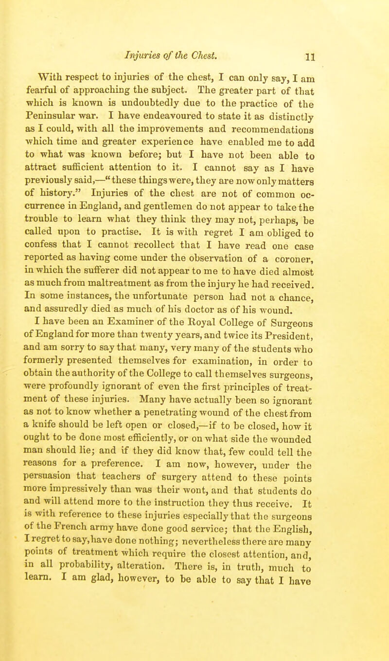 With respect to injuries of the chest, I can only say, I am fearful of approaching the subject. The greater part of that which is known is undoubtedly due to the practice of the Peninsular war. I have endeavoured to state it as distinctly as I could, with all the improvements and recommendations which time and greater experience have enabled me to add to what was known before; but I have not been able to attract sufficient attention to it. I cannot say as I have previously said,— these things were, they are now only matters of history. Injuries of the chest are not of common oc- currence in England, and gentlemen do not appear to take the trouble to learn what they think they may not, perhaps, be called upon to practise. It is with regret I am obliged to confess that I cannot recollect that I have read one case reported as having come under the observation of a coroner, in which the sufferer did not appear to me to have died almost as much from maltreatment as from the injury he had received. In some instances, the unfortunate person had not a chance, and assuredly died as much of his doctor as of his wound. I have been an Examiner of the Royal College of Surgeons of England for more than twenty years, and twice its President, and am sorry to say that many, very many of the students who formerly presented themselves for examination, in order to obtain the authority of the College to call themselves surgeons, were profoundly ignorant of even the first principles of treat- ment of these injuries. Many have actually been so ignorant as not to know whether a penetrating wound of the chest from a knife should be left open or closed,—if to be closed, how it ought to be done most efficiently, or on what side the wounded man should lie; and if they did know that, few could tell the reasons for a preference. I am now, however, under the persuasion that teachers of surgery attend to these points more impressively than was their wont, and that students do and will attend more to the instruction they thus receive. It is with reference to these injuries especially that the surgeons of the French army have done good service; that the English, I regret to say,have done nothing; nevertheless there are many points of treatment which require the closest attention, and, in all probability, alteration. There is, in truth, much to learn. I am glad, however, to be able to say that I have