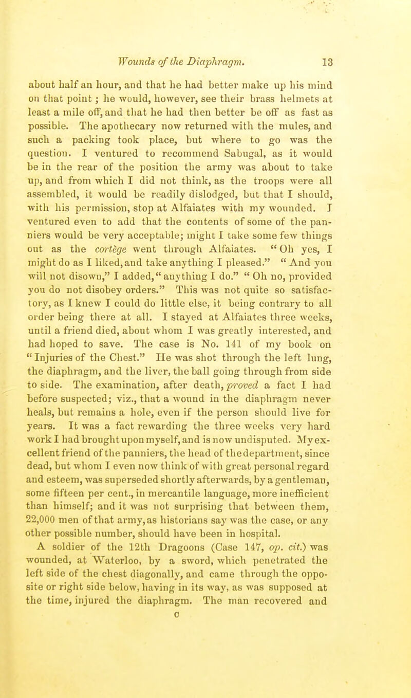 about half an hour, and that he had better make up his mind on that point; he would, however, see their brass helmets at least a mile off, and that he had then better be off as fast as possible. The apothecary now returned with the mules, and such a packing took place, but where to go was the question. I ventured to recommend Sabugal, as it would be in the rear of the position the army was about to take up, and from which I did not think, as the troops were all assembled, it would be readily dislodged, but that I should, with his permission, stop at Alfaiates with my wounded. T ventured even to add that the contents of some of the pan- niers would be very acceptable; might I take some few thiugs out as the cortege went through Alfaiates.  Oh yes, I might do as I liked, and take anything I pleased.  And you will not disown, I added, anything I do.  Oh no, provided you do not disobey orders. This was not quite so satisfac- tory, as I knew I could do little else, it being contrary to all order being there at all. I stayed at Alfaiates three weeks, until a friend died, about whom I was greatly interested, and had hoped to save. The case is No. 141 of my book on  Injuries of the Chest. He was shot through the left lung, the diaphragm, and the liver, the ball going through from side to side. The examination, after death, proved a fact I had before suspected; viz., that a wound in the diaphragm never heals, but remains a hole, even if the person should live for years. It was a fact rewarding the three weeks very hard work I had brought upon myself, and is now undisputed. My ex- cellent friend of the panniers, the head of thedepartment, since dead, but whom I even now think of with great personal regard and esteem, was superseded shortly afterwards, by a gentleman, some fifteen per cent., in mercantile language, more inefficient than himself; and it was not surprising that between them, 22,000 men of that army, as historians say was the case, or any other possible number, should have been in hospital. A soldier of the 12th Dragoons (Case 147, op. cit.) was wounded, at Waterloo, by a sword, which penetrated the left side of the chest diagonally, and came through the oppo- site or right side below, having in its way, as was supposed at the time, injured the diaphragm. The man recovered and o