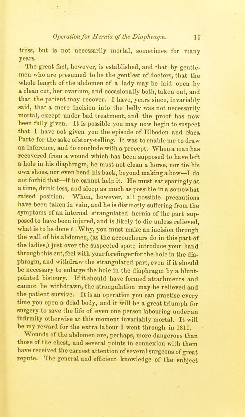 tress, but is not necessarily mortal, sometimes for many years. The great fact, however, is established, and that by gentle- men who are presumed to be the gentlest of doctors, that the whole length of the abdomen of a lady may be laid open by a clean cut, her ovarium, and occasionally both, taken out, and that the patient may recover. I have, years since, invariably said, that a mere incision into the belly was not necessarily mortal, except under bad treatment, and the proof has now been fully given. It is possible you may now begin to suspect that I have not given you the episode of Elboden and Saca Parte for the sake of story-telling. It was to enable me to draw an inference, and to conclude with a precept. When a man has recovered from a wound which has been supposed to have left a hole in his diaphragm, he must not clean a horse, nor tie his own shoes, nor even bend his back, beyond making a bow—I do not forbid that—if he cannot help it. He must eat sparingly at a time, drink less, and sleep as much as possible in a somewhat raised position. When, however, all possible precautions have been taken in vain, and he is distinctly suffering from the symptoms of an internal strangulated hernia of the part sup- posed to have been injured, and is likely to die unless relieved, what is to be done ? Why, you must make an incision through the wall of his abdomen, (as the accoucheurs do in this part of the ladies,) just over the suspected spot; introduce your hand through this cut.feel with your forefinger for the hole in the dia- phragm, and withdraw the strangulated part, even if it should be necessary to enlarge the hole in the diaphragm by a blunt- pointed bistoury. If it should have formed attachments and cannot be withdrawn, the strangulation may be relieved and the patient survive. It is an operation you can practise every time you open a dead body, and it will be a great triumph for surgery to save the life of even one person labouring under an infirmity otherwise at this moment invariably mortal. It will be my reward for the extra labour I went through in 1811. Wounds of the abdomen are, perhaps, more dangerous than those of the chest, and several points in connexion with them have received the earnest attention of several surgeons of great repute. The general and efficient knowledge of tho subject