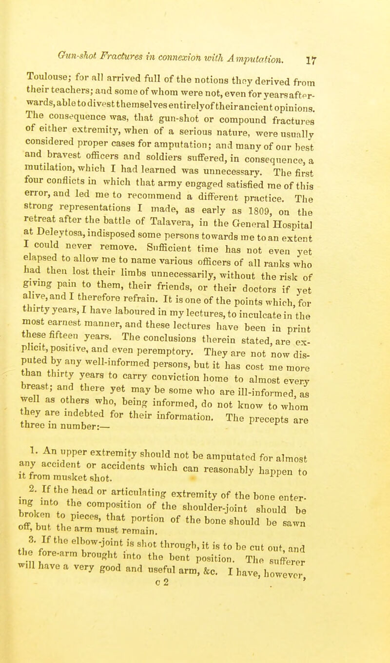 Toulouse; for all arrived full of the notions thoy derived from their teachers; and some of whom were not, even for yearsaftpr- wards.abletodivestthemselvesentirelyoftheirancientopinions. The consequence was, that gun-shot or compound fractures of either extremity, when of a serious nature, were usually considered proper cases for amputation; and many of our best and bravest officers and soldiers suffered, in consequence, a mutilation, which I had learned was unnecessary. The first four conflicts in which that army engaged satisfied me of this error, and led me to recommend a different practice. The strong representations I made, as early as 1809, on the retreat after the battle of Talavera, in the General Hospital at Deleytosa, indisposed some persons towards me to an extent I could never remove. Sufficient time has not even yet elapsed to allow me to name various officers of all ranks who had then lost their limbs unnecessarily, without the risk of giving pain to them, their friends, or their doctors if vet alive, and I therefore refrain. It is one of the points which for thirty years, I have laboured in my lectures, to inculcate in the most earnest manner, and these lectures have been in print these fifteen years. The conclusions therein stated, are ex- plicit, positive, and even peremptory. They are not now dis- puted by any well-informed persons, but it has cost me more than thirty years to carry conviction home to almost every breast; and there yet may be some who are ill-informed as well as others who, being informed) do nofc knQw to ^ hey are mdebted for their information. The precepts are three in number:— v 1. An upper extremity should not be amputated for almost any accident or accidents which can reasonably happen to it from musket shot. v 2. If the head or articulating extremity of the bone enter- broken t comP°siti°« of the shoulder-joint should be broken to pieces, that portion of the bone should be sawn ott, but the arm must remain. the8' fLthG elbK°Wj<!int.is Sh0t throueh>ifc is t0 °° cut out, and the fore-arm brought into the bent position. The sufferer will have a very good and useful arm, &c. I have, however c 2 '