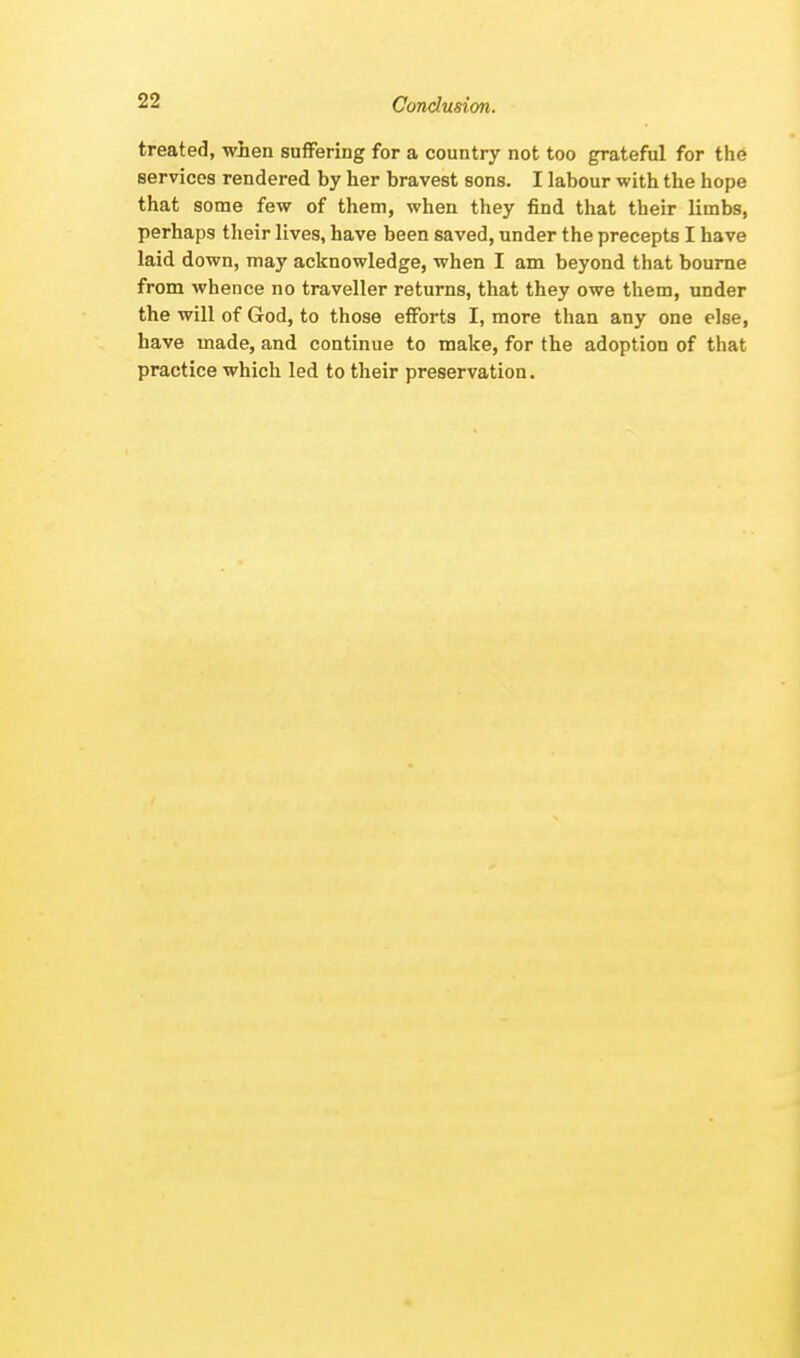 Conclusion. treated, when suffering for a country not too grateful for the services rendered by her bravest sons. I labour with the hope that some few of them, when they find that their limbs, perhaps their lives, have been saved, under the precepts I have laid down, may acknowledge, when I am beyond that bourne from whence no traveller returns, that they owe them, under the will of God, to those efforts I, more than any one else, have made, and continue to make, for the adoption of that practice which led to their preservation.