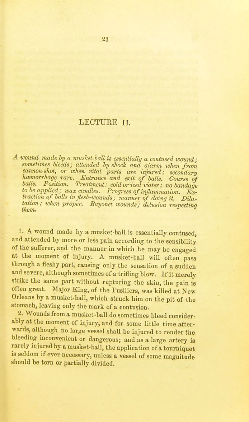 LECTURE II. A wound made by a musket-ball is essentially a contused wound; sometimes bleeds; attended by shock and alarm when from cannon-shot, or when vital parts are injured; secondary hemorrhage rare. Entrance and exit of balls. Course of balls. Position. Treatment: cold or iced water; no bandage to be applied; wax candles. Progress of inflammation. Ex- traction of balls in flesh-wounds; manner of doing it. Dila- tation; when proper. Bayonet wounds; delusion respecting 1. A wound made by a musket-ball is essentially contused, and attended by more or less pain according to the sensibility of the sufferer, and the manner in which he may be engaged at the moment of injury. A musket-ball will often pass through a fleshy part, causing only the sensation of a sudden and severe, although sometimes of a trifling blow. If it merely strike the same part without rupturing the skin, the pain is often great. Major King, of the Fusiliers, was killed at New Orleans by a musket-ball, which struck him on the pit of the stomach, leaving only the mark of a contusion. 2. Wounds from a musket-ball do sometimes bleed consider- ably at the moment of injury, and for some little time after- wards, although no large vessel shall be injured to render the bleeding inconvenient or dangerous; and as a large artery is rarely injured by a musket-ball, the application of a tourniquet is seldom if ever necessary, unless a vessel of some magnitude should be torn or partially divided.