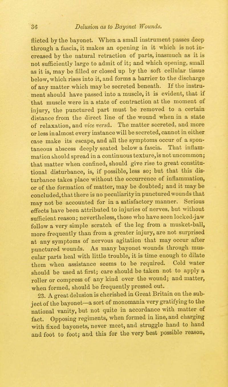 flicted by the bayonet. When a small instrument passes deep through a fascia, it makes an opening in it which is not in- creased by the natural retraction of parts, inasmuch as it is not sufficiently large to admit of it; and which opening, small as it is, may be filled or closed up by the soft cellular tissue below, which rises into it, and forms a barrier to the discharge of any matter which may be secreted beneath. If the instru- ment should have passed into a muscle, it is evident, that if that muscle were in a state of contraction at the moment of injury, the punctured part must be removed to a certain distance from the direct line of the wound when in a state of relaxation, and vice versd. The matter secreted, and more or less in almost every instance will be secreted, cannot in either case make its escape, and all the symptoms occur of a spon- taneous abscess deeply seated below a fascia. That inflam- mation should spread in a continuous texture,is not uncommon; that matter when confined, should give rise to great constitu- tional disturbance, is, if possible, less so; but that this dis- turbance takes place without the occurrence of inflammation, or of the formation of matter, may be doubted; and it may be concluded, that there is no peculiarity in punctured wounds that may not be accounted for in a satisfactory manner. Serious effects have been attributed to injuries of nerves, but without sufficient reason; nevertheless, those who have seen locked-jaw follow a very simple scratch of the leg from a musket-ball, more frequently than from a greater injury, are not surprised at any symptoms of nervous agitation that may occur after punctured wounds. As many bayonet wounds through mus- cular parts heal with little trouble, it is time enough to dilate them when assistance seems to be required. Cold water should be used at first; care should be taken not to apply a roller or compress of any kind over the wound; and matter, when formed, should be frequently pressed out. 23. A great delusion is cherished in Great Britain on the sub- ject of the bayonet—a sort of monomania very gratifying to the national vanity, but not quite in accordance with matter of fact. Opposing regiments, when formed in line, and charging with fixed bayonets, never meet, and struggle hand to hand and foot to foot; and this for the very best possible reason,