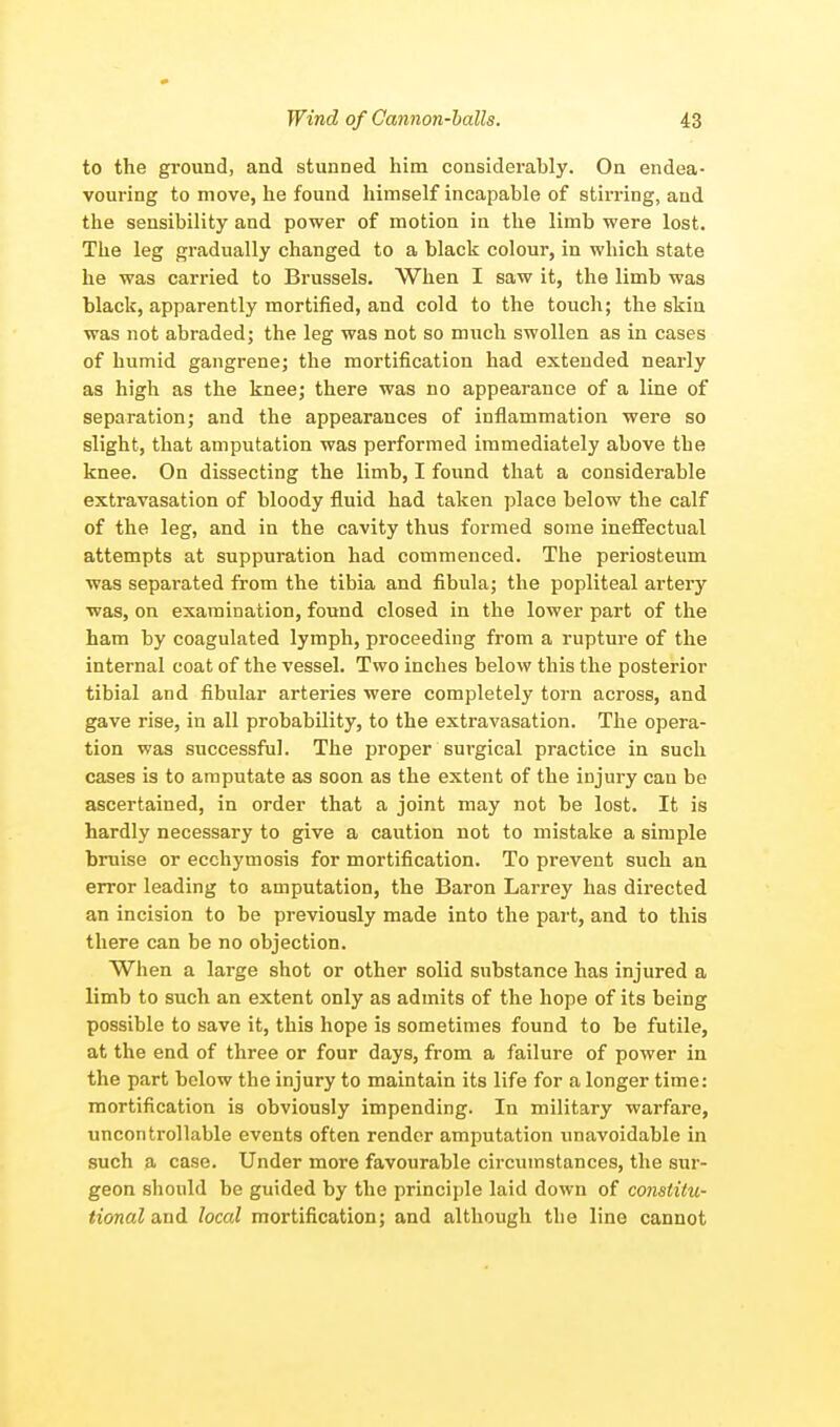 to the ground, and stunned him considerably. On endea- vouring to move, he found himself incapable of stirring, and the sensibility and power of motion in the limb were lost. The leg gradually changed to a black colour, in which state he was carried to Brussels. When I saw it, the limb was black, apparently mortified, and cold to the touch; the skin was not abraded; the leg was not so much swollen as in cases of humid gangrene; the mortification had extended nearly as high as the knee; there was no appearance of a line of separation; and the appearances of inflammation were so slight, that amputation was performed immediately above the knee. On dissecting the limb, I found that a considerable extravasation of bloody fluid had taken place below the calf of the leg, and in the cavity thus formed some ineffectual attempts at suppuration had commenced. The periosteum was separated from the tibia and fibula; the popliteal artery was, on examination, found closed in the lower part of the ham by coagulated lymph, proceeding from a rupture of the internal coat of the vessel. Two inches below this the posterior tibial and fibular arteries were completely torn across, and gave rise, in all probability, to the extravasation. The opera- tion was successful. The proper surgical practice in such cases is to amputate as soon as the extent of the injury cau be ascertained, in order that a joint may not be lost. It is hardly necessary to give a caution not to mistake a simple bruise or ecchymosis for mortification. To prevent such an error leading to amputation, the Baron Larrey has directed an incision to be previously made into the part, and to this there can be no objection. When a large shot or other solid substance has injured a limb to such an extent only as admits of the hope of its being possible to save it, this hope is sometimes found to be futile, at the end of three or four days, from a failure of power in the part below the injury to maintain its life for a longer time: mortification is obviously impending. In military warfare, uncontrollable events often render amputation unavoidable in such a case. Under more favourable circumstances, the sur- geon should be guided by the principle laid down of constitu- tional and local mortification; and although the line cannot