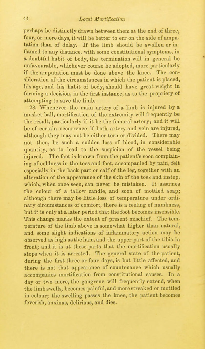 Local Mortification perhaps be distinctly drawn between them at the end of three, four, or more days, it will be better to err on the side of ampu- tation than of delay. If the limb should be swollen or in- flamed to any distance, with some constitutional symptoms, in a doubtful habit of body, the termination will in general be unfavourable, whichever course be adopted, more particularly if the amputation must be done above the knee. The con- sideration of the circumstances in which the patient is placed, his age, and his habit of body, should have great weight in forming a decision, in the first instance, as to the propriety of attempting to save the limb. 28. Whenever the main artery of a limb is injured by a musket-ball, mortification of the extremity will frequently be the result, particularly if it be the femoral artery; and it will be of certain occurrence if both artery and vein are injured, although they may not be either torn or divided. There may not then, be such a sudden loss of blood, in considerable quantity, as to lead to the suspicion of the vessel being injured. The fact is known from the patient's soon complain- ing of coldness in the toes and foot, accompanied by pain, felt especially in the back part or calf of the leg, together with an alteration of the appearance of the skin of the toes and instep, which, when once seen, can never be mistaken. It assumes the colour of a tallow candle, and soon of mottled soap; although there may be little loss of temperature under ordi- nary circumstances of comfort, there is a feeling of numbness, but it is only at a later period that the foot becomes insensible. This change marks the extent of present mischief. The tem- perature of the limb above is somewhat higher than natural, and some slight indications of inflammatory action may be observed as high as the ham, and the upper part of the tibia iu front; and it is at these parts that the mortification usually stops when it is arrested. The general state of the patient, during the first three or four days, is but little affected, and there is not that appearance of countenance which usually accompanies mortification from constitutional causes. In a day or two more, the gangrene will frequently extend, when the limb swells, becomes painful,and more streaked or mottled in colour; the swelling passes the knee, the patient becomes feverish, anxious, delirious, and dies.