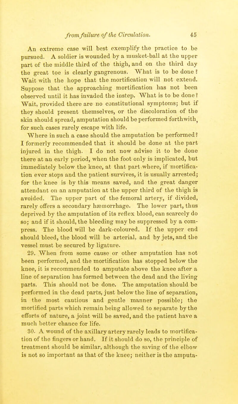 An extreme case will best exemplify the practice to be pursued. A soldier is wounded by a musket-ball at the upper part of the middle third of the thigh, and on the third day the great toe is clearly gangrenous. What is to be done ? Wait with the hope that the mortification will not extend. Suppose that the approaching mortification has not been observed until it has invaded the instep. What is to be done? Wait, provided there are no constitutional symptoms; but if they should present themselves, or the discoloration of the skin should spread, amputation should be performed forthwith, for such cases rarely escape with life. Where in such a case should the amputation be performed? I formerly recommended that it should be done at the part injured in the thigh. I do not now advise it to be done there at an early period, when the foot only is implicated, but immediately below the knee, at that part where, if mortifica- tion ever stops and the patient survives, it is usually arrested; for the knee is by this means saved, and the great danger attendant on an amputation at the upper third of the thigh is avoided. The upper part of the femoral artery, if divided, rarely offers a secondary hseraorrhage. The lower part, thus deprived by the amputation of its reflex blood, can scarcely do so; and if it should, the bleeding may be suppressed by a com- press. The blood will be dark-coloured. If the upper end should bleed, the blood will be arterial, and by jets, and tbe vessel must be secured by ligature. 29. When from some cause or other amputation has not been performed, and the mortification has stopped below the knee, it is recommended to amputate above the knee after a line of separation has formed between the dead and the living parts. This should not be done. The amputation should be performed in the dead parts, just below the line of separation, in the most cautious and gentle manner possible; the mortified parts which remain being allowed to separate by the efforts of nature, a joint will be saved, and the patient have a much better chance for life. 30. A wound of the axillary artery rarely leads to mortifica- tion of the fingers or hand. If it should do so, the principle of treatment should be similar, although the saving of the elbow is not so important as that of the knee; neither is the amputa-