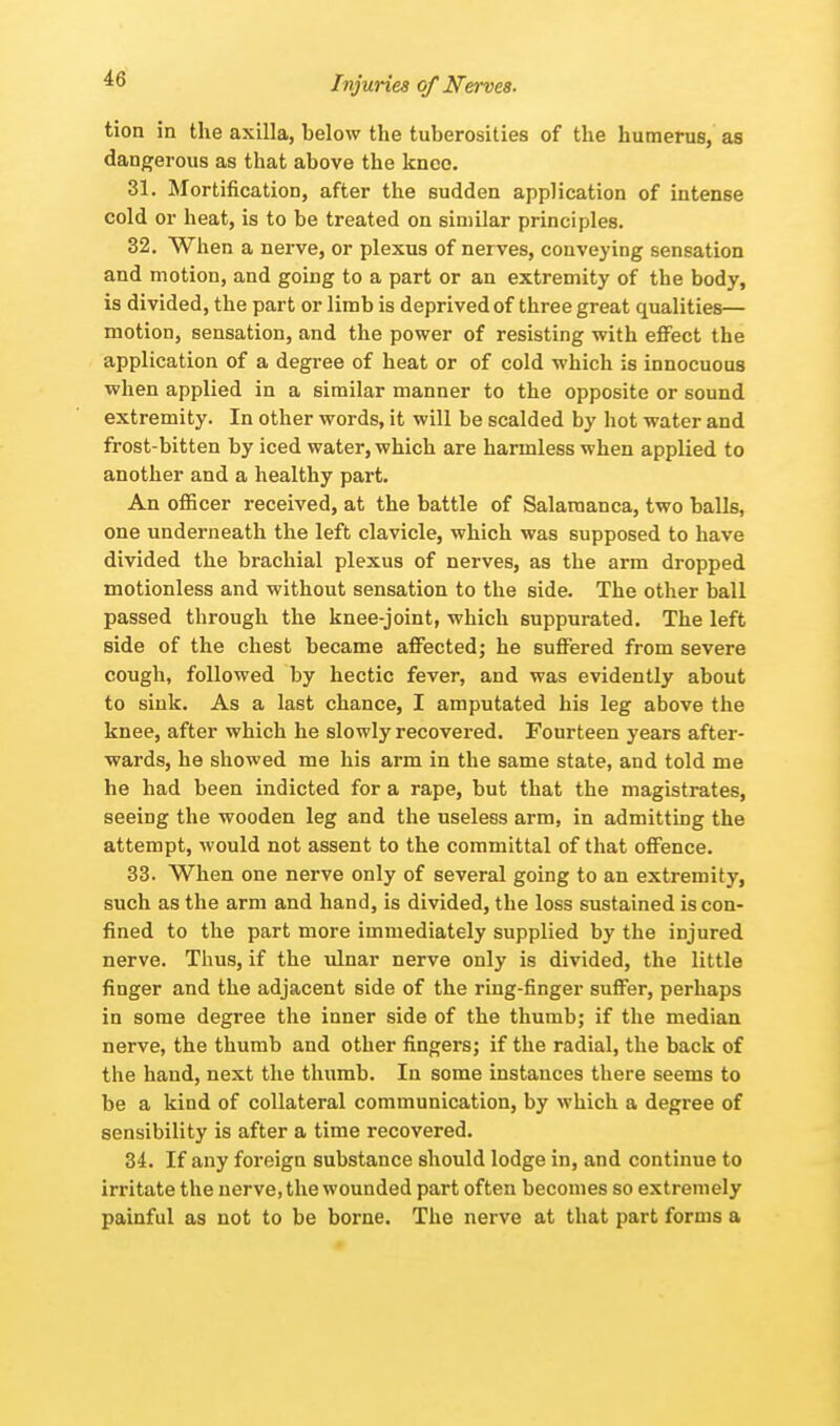 tion in the axilla, below the tuberosities of the humerus, as dangerous as that above the knee. 31. Mortification, after the sudden application of intense cold or heat, is to be treated on similar principles. 32. When a nerve, or plexus of nerves, conveying sensation and motion, and going to a part or an extremity of the body, is divided, the part or limb is deprived of three great qualities— motion, sensation, and the power of resisting with effect the application of a degree of heat or of cold which is innocuous when applied in a similar manner to the opposite or sound extremity. In other words, it will be scalded by hot water and frost-bitten by iced water, which are harmless when applied to another and a healthy part. An officer received, at the battle of Salamanca, two balls, one underneath the left clavicle, which was supposed to have divided the brachial plexus of nerves, as the arm dropped motionless and without sensation to the side. The other ball passed through the knee-joint, which suppurated. The left side of the chest became affected; he suffered from severe cough, followed by hectic fever, and was evidently about to sink. As a last chance, I amputated his leg above the knee, after which he slowly recovered. Fourteen years after- wards, he showed me his arm in the same state, and told me he had been indicted for a rape, but that the magistrates, seeing the wooden leg and the useless arm, in admitting the attempt, would not assent to the committal of that offence. 33. When one nerve only of several going to an extremity, such as the arm and hand, is divided, the loss sustained is con- fined to the part more immediately supplied by the injured nerve. Thus, if the ulnar nerve only is divided, the little finger and the adjacent side of the ring-finger suffer, perhaps in some degree the inner side of the thumb; if the median nerve, the thumb and other fingers; if the radial, the back of the hand, next the thumb. In some instances there seems to be a kind of collateral communication, by which a degree of sensibility is after a time recovered. 34. If any foreign substance should lodge in, and continue to irritate the nerve, the wounded part often becomes so extremely painful as not to be borne. The nerve at that part forms a