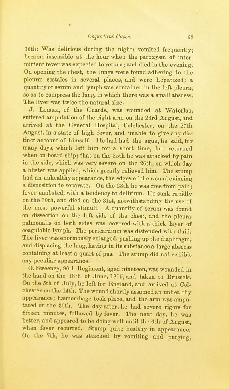 16th: Was delirious during the night; vomited frequently; became insensible at the hour when the paroxysm of inter- mittent fever was expected to return; and died in the evening. On opening the chest, the lungs were found adhering to the pleurae costales in several places, and were hepatized; a quantity of serum and lymph was contained in the left pleura, so as to compress the lung, in which there was a small abscess. The liver was twice the natural size. J. Lomax, of the Guards, was wounded at Waterloo, suffered amputation of the right arm on the 23rd August, and arrived at the General Hospital, Colchester, on the 27th August, in a state of high fever, and unable to give any dis- tinct account of himself. He had had the ague, he said, for many days, which left him for a short time, but returned when on board ship; that on the 25th he was attacked by pain in the side, which was very severe on the 26th, on which day a blister was applied, which greatly relieved him. The stump had an unhealthy appearance, the edges of the wound evincing a disposition to separate. On the 28th he was free from pain; fever unabated, with a tendency to delirium. He sunk rapidly on the 30th, and died on the 31st, notwithstanding the use of the most powerful stimuli. A quantity of serum was found on dissection on the left side of the chest, and the pleura pulmonalis on both sides was covered with a thick layer of coagulable lymph. The pericardium was distended with fluid. The liver was enormously enlarged, pushing up the diaphragm, and displacing the lung, having in its substance a large abscess containing at least a quart of pus. The stump did not exhibit any peculiar appearance. O. Sweeney, 90th Regiment, aged nineteen, was wounded in the hand on the 18th of June, 1815, and taken to Brussels. On the 5th of July, he left for England, and arrived at Col- chester on the 14th. The wound shortly assumed an unhealthy appearance; haemorrhage took place, and the arm was ampu- tated on the 30th. The day after, he had severe rigors for fifteen minutes, followed by fever. The next day, he was better, and appeared to be doing well until the 6th of August, when fever recurred. Stump quite healthy in appearance. On the 7th, he was attacked by vomiting and purging,