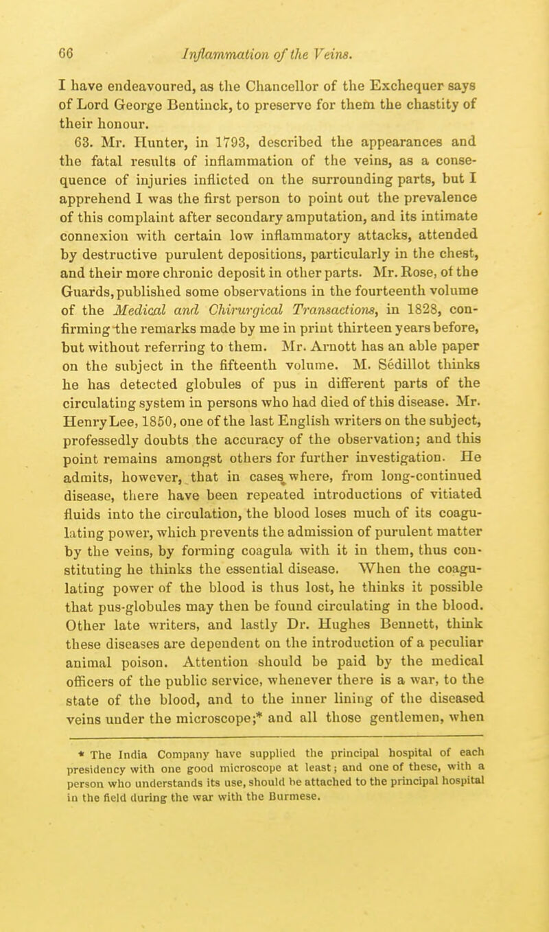 60 Inflammation of the Veins. I have endeavoured, as the Chancellor of the Exchequer says of Lord George Bentiuck, to preserve for them the chastity of their honour. 63. Mr. Hunter, in 1793, described the appearances and the fatal results of inflammation of the veins, as a conse- quence of injuries inflicted on the surrounding parts, but I apprehend 1 was the first person to point out the prevalence of this complaint after secondary amputation, and its intimate connexion with certain low inflammatory attacks, attended by destructive purulent depositions, particularly in the chest, and their more chronic deposit in other parts. Mr. Rose, of the Guards, published some observations in the fourteenth volume of the Medical and Chirurgical Transactions, in 1828, con- firming -the remarks made by me in print thirteen years before, but without referring to them. Mr. Arnott has an able paper on the subject in the fifteenth volume. M. Sedillot thinks he has detected globules of pus in different parts of the circulating system in persons who had died of this disease. Mr. Henry Lee, 1850, one of the last English writers on the subject, professedly doubts the accuracy of the observation; and this point remains amongst others for further investigation. He admits, however, that in cases where, from long-continued disease, there have been repeated introductions of vitiated fluids into the circulation, the blood loses much of its coagu- lating power, which prevents the admission of purulent matter by the veins, by forming coagula with it in them, thus con- stituting he thinks the essential disease. When the coagu- lating power of the blood is thus lost, he thinks it possible that pus-globules may then be found circulating in the blood. Other late writers, and lastly Dr. Hughes Bennett, think these diseases are dependent on the introduction of a peculiar animal poison. Attention should be paid by the medical officers of the public service, whenever there is a war, to the state of the blood, and to the inner lining of the diseased veins uuder the microscope;* and all those gentlemen, when * The India Company have supplied the principal hospital of each presidency with one good microscope at least; and one of these, with a person who understands its use, should he attached to the principal hospital in the field during the war with the Burmese.