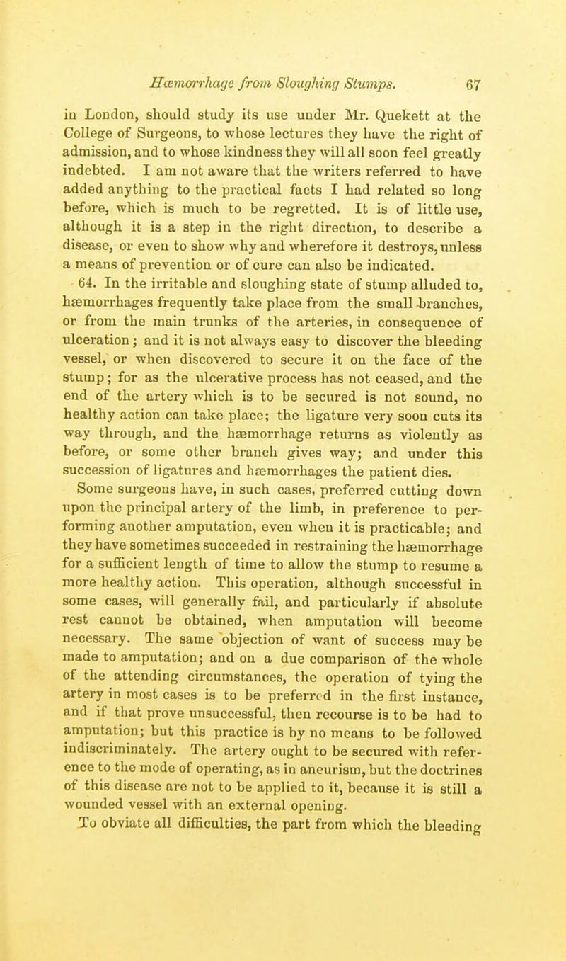 in London, should study its use under Mr. Quekett at the College of Surgeons, to whose lectures they have the right of admission, and to whose kindness they will all soon feel greatly indebted. I am not aware that the writers referred to have added anything to the practical facts I had related so long before, which is much to be regretted. It is of little use, although it is a step in the right direction, to describe a disease, or even to show why and wherefore it destroys, unless a means of prevention or of cure can also be indicated. 64. In the irritable and sloughing state of stump alluded to, haemorrhages frequently take place from the small branches, or from the main trunks of the arteries, in consequence of ulceration; and it is not always easy to discover the bleeding vessel, or when discovered to secure it on the face of the stump ; for as the ulcerative process has not ceased, and the end of the artery which is to be secured is not sound, no healthy action can take place; the ligature very soon cuts its way through, and the haemorrhage returns as violently as before, or some other branch gives way; and under this succession of ligatures and haemorrhages the patient dies. Some surgeons have, in such cases, preferred cutting down upon the principal artery of the limb, in preference to per- forming another amputation, even when it is practicable; and they have sometimes succeeded in restraining the haemorrhage for a sufficient length of time to allow the stump to resume a more healthy action. This operation, although successful in some cases, will generally fail, and particularly if absolute rest cannot be obtained, when amputation will become necessary. The same objection of want of success may be made to amputation; and on a due comparison of the whole of the attending circumstances, the operation of tying the artery in most cases is to be preferred in the first instance, and if that prove unsuccessful, then recourse is to be had to amputation; but this practice is by no means to be followed indiscriminately. The artery ought to be secured with refer- ence to the mode of operating, as in aneurism, but the doctrines of this disease are not to be applied to it, because it is still a wounded vessel with an external opening. To obviate all difficulties, the part from which the bleeding