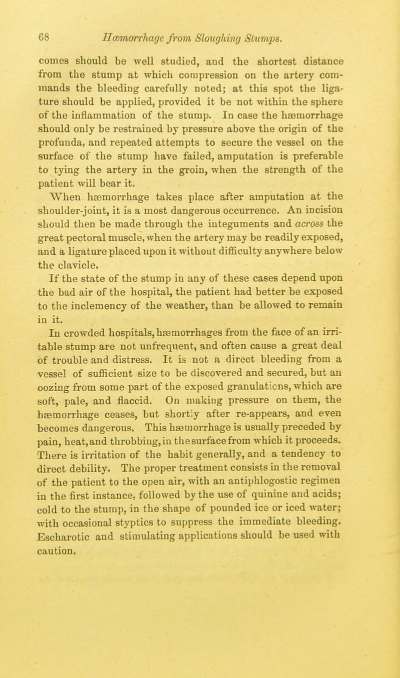 comes should be well studied, and the shortest distance from the stump at which compression on the artery com- mands the bleeding carefully noted; at this spot the liga- ture should be applied, provided it be not within the sphere of the inflammation of the stump. In case the haemorrhage should only be restrained by pressure above the origin of the profunda, and repeated attempts to secure the vessel on the surface of the stump have failed, amputation is preferable to tying the artery in the groin, when the strength of the patient will bear it. When haemorrhage takes place after amputation at the shoulder-joint, it is a most dangerous occurrence. An incision should then be made through the integuments and across the great pectoral muscle, when the artery may be readily exposed, and a ligature placed upon it without difficulty anywhere below the clavicle. If the state of the stump in any of these cases depend upon the bad air of the hospital, the patient had better be exposed to the inclemency of the weather, than be allowed to remain in it. In crowded hospitals, haemorrhages from the face of an irri- table stump are not unfrequent, and often cause a great deal of trouble and distress. It is not a direct bleeding from a vessel of sufficient size to be discovered and secured, but an oozing from some part of the exposed granulations, which are soft, pale, and flaccid. On making pressure on them, the haemorrhage ceases, but shortly after re-appears, and even becomes dangerous. This haemorrhage is usually preceded by pain, heat, and throbbing, in the surface from which it proceeds. There is irritation of the habit generally, and a tendency to direct debility. The proper treatment consists in the removal of the patient to the open air, with an antiphlogostic regimen in the first instance, followed by the use of quinine and acids; cold to the stump, in the shape of pounded ice or iced water; with occasional styptics to suppress the immediate bleeding. Escharotic and stimulating applications should be used with caution.