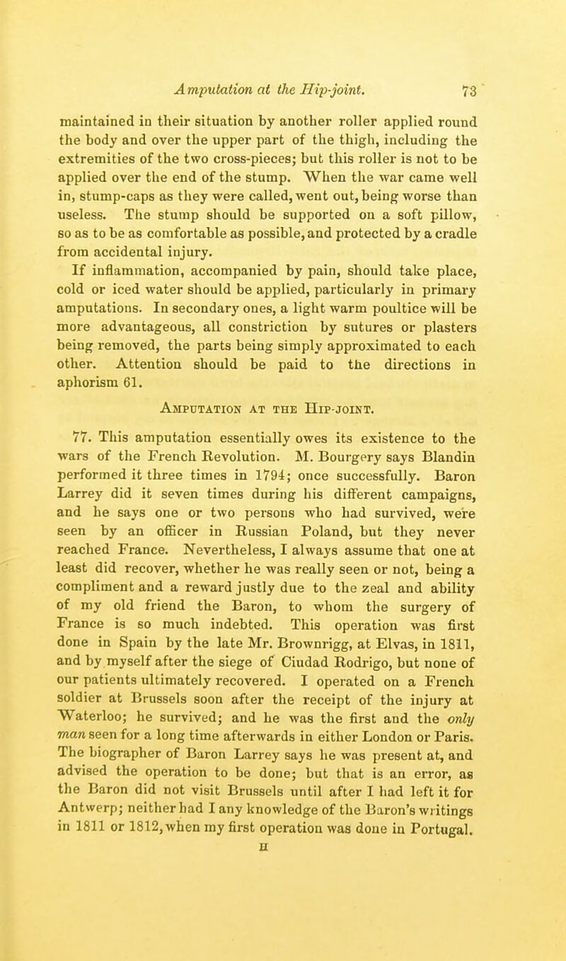 maintained in their situation by another roller applied round the body and over the upper part of the thigh, including the extremities of the two cross-pieces; but this roller is not to be applied over the end of the stump. When the war came well in, stump-caps as they were called, went out, being worse than useless. The stump should be supported on a soft pillow, so as to be as comfortable as possible, and protected by a cradle from accidental injury. If inflammation, accompanied by pain, should take place, cold or iced water should be applied, particularly in primary amputations. In secondary ones, a light warm poultice will be more advantageous, all constriction by sutures or plasters being removed, the parts being simply approximated to each other. Attention should be paid to the directions in aphorism 61. Amputation at the Hip-joint. 77. This amputation essentially owes its existence to the wars of the French Revolution. M. Bourgery says Blandin performed it three times in 1794; once successfully. Baron Larrey did it seven times during his different campaigns, and he says one or two persons who had survived, we're seen by an officer in Russian Poland, but they never reached France. Nevertheless, I always assume that one at least did recover, whether he was really seen or not, being a compliment and a reward justly due to the zeal and ability of my old friend the Baron, to whom the surgery of France is so much indebted. This operation was first done in Spain by the late Mr. Brownrigg, at Elvas, in 1811, and by myself after the siege of Ciudad Rodrigo, but none of our patients ultimately recovered. I operated on a French soldier at Brussels soon after the receipt of the injury at Waterloo; he survived; and he was the first and the only man seen for a long time afterwards in either London or Paris. The biographer of Baron Larrey says he was present at, and advised the operation to be done; but that is an error, as the Baron did not visit Brussels until after I had left it for Antwerp; neither had I any knowledge of the Baron's writings in 1811 or 1812, when my first operation was done in Portugal. B