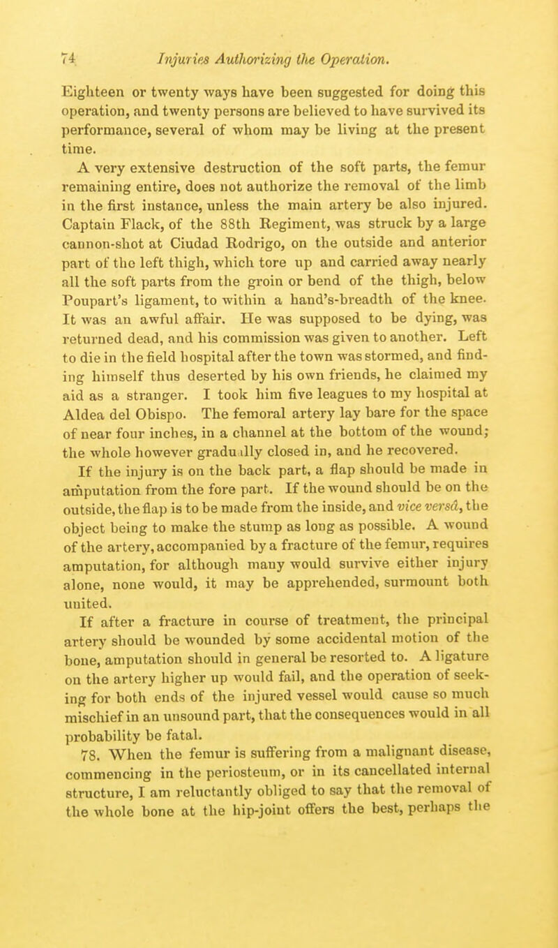 Eighteen or twenty ways have been suggested for doing this operation, and twenty persons are believed to have survived its performance, several of whom may be living at the present time. A very extensive destruction of the soft parts, the femur remaining entire, does not authorize the removal of the limb in the first instance, unless the main artery be also injured. Captain Flack, of the 88th Regiment, was struck by a large cannon-shot at Ciudad Rodrigo, on the outside and anterior part of the left thigh, which tore up and carried away nearly all the soft parts from the groin or bend of the thigh, below Poupart's ligament, to within a hand's-breadth of the knee. It was an awful affair. He was supposed to be dying, was returned dead, and his commission was given to another. Left to die in the field hospital after the town was stormed, and find- ing himself thus deserted by his own friends, he claimed my aid as a stranger. I took him five leagues to my hospital at Aldea del Obispo. The femoral artery lay bare for the space of near four inches, in a channel at the bottom of the wound; the whole however gradually closed in, and he recovered. If the injury is on the back part, a flap should be made in amputation from the fore part. If the wound should be on the outside, the flap is to be made from the inside, and vice versa, the object being to make the stump as long as possible. A wound of the artery, accompanied by a fracture of the femur, requires amputation, for although many would survive either injury alone, none would, it may be apprehended, surmount both united* If after a fracture in course of treatment, the principal artery should be wounded by some accidental motion of the bone, amputation should in general be resorted to. A ligature on the artery higher up would fail, and the operation of seek- ing for both ends of the injured vessel would cause so much mischief in an unsound part, that the consequences would in all probability be fatal. 78. When the femur is suffering from a malignant disease, commencing in the periosteum, or in its cancellated internal structure, I am reluctantly obliged to say that the removal of the whole bone at the hip-joint offers the best, perhaps the