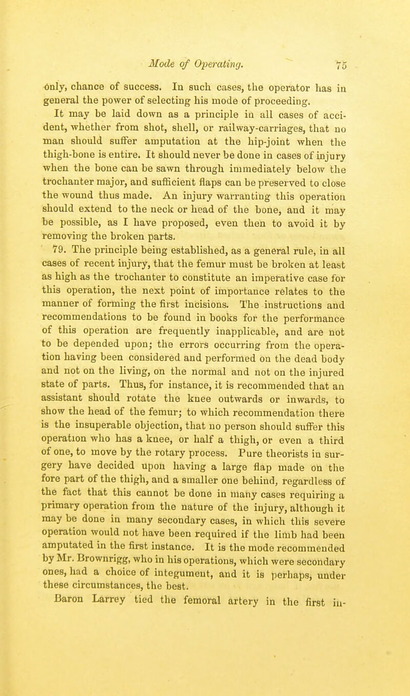 only, chance of success. In such cases, the operator has in general the power of selecting his mode of proceeding. It may be laid down as a principle in all cases of acci- dent, whether from shot, shell, or railway-carriages, that no man should suffer amputation at the hip-joint when the thigh-bone is entire. It should never be done in cases of injury when the bone can be sawn through immediately below the trochanter major, and sufficient flaps can be preserved to close the wound thus made. An injury warranting this operation should extend to the neck or head of the bone, and it may be possible, as I have proposed, even then to avoid it by removing the broken parts. 79. The principle being established, as a general rule, in all cases of recent injury, that the femur must be broken at least as high as the trochanter to constitute an imperative case for this operation, the next point of importance relates to the manner of forming the first incisions. The instructions and recommendations to be found in books for the performance of this operation are frequently inapplicable, and are not to be depended upon; the errors occurring from the opera- tion having been considered and performed on the dead body and not on the living, on the normal and not on the injured state of parts. Thus, for instance, it is recommended that an assistant should rotate the knee outwards or inwards, to show the head of the femur; to which recommendation there is the insuperable objection, that no person should suffer this operation who has a knee, or half a thigh, or even a third of one, to move by the rotary process. Pure theorists in sur- gery have decided upon having a large flap made on the fore part of the thigh, and a smaller one behind, regardless of the fact that this cannot be done in many cases requiring a primary operation from the nature of the injury, although it may be done in many secondary cases, in which this severe operation would not have been required if the limb had been amputated in the first instance. It is the mode recommended by Mr. Brownrigg, who in his operations, which were secondary ones, had a choice of integument, and it is perhaps, under these circumstances, the best. Baron Larrey tied the femoral artery in the first in-