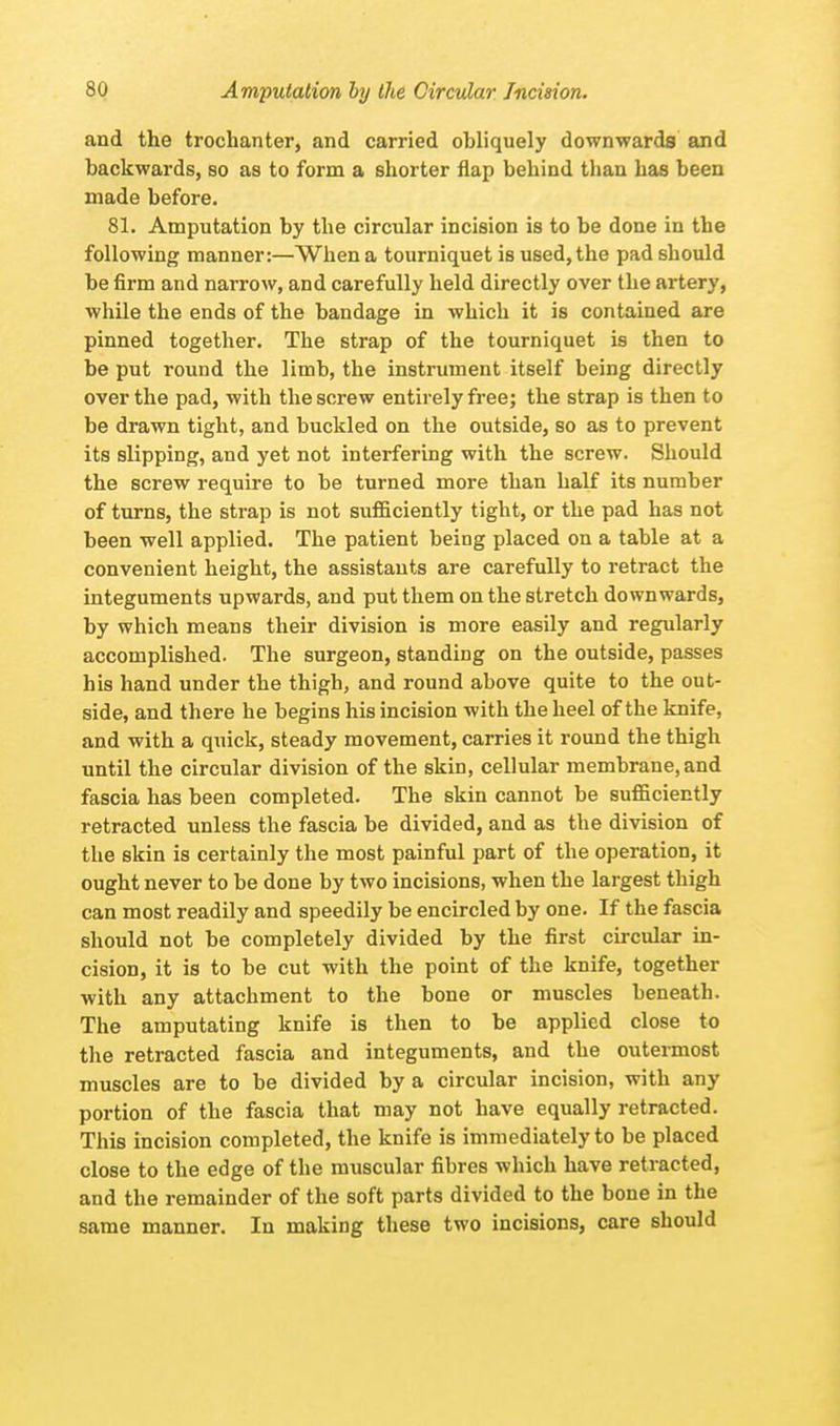 and the trochanter, and carried obliquely downwards and backwards, so as to form a shorter flap behind than has been made before. 81. Amputation by the circular incision is to be done in the following manner:—When a tourniquet is used, the pad should be firm and narrow, and carefully held directly over the artery, while the ends of the bandage in which it is contained are pinned together. The strap of the tourniquet is then to be put round the limb, the instrument itself being directly over the pad, with the screw entirely free; the strap is then to be drawn tight, and buckled on the outside, so as to prevent its slipping, and yet not interfering with the screw. Should the screw require to be turned more than half its number of turns, the strap is not sufficiently tight, or the pad has not been well applied. The patient being placed on a table at a convenient height, the assistants are carefully to retract the integuments upwards, and put them on the stretch downwards, by which means their division is more easily and regularly accomplished. The surgeon, standing on the outside, passes his hand under the thigh, and round above quite to the out- side, and there he begins his incision with the heel of the knife, and with a quick, steady movement, carries it round the thigh until the circular division of the skin, cellular membrane, and fascia has been completed. The skin cannot be sufficiently retracted unless the fascia be divided, and as the division of the skin is certainly the most painful part of the operation, it ought never to be done by two incisions, when the largest thigh can most readily and speedily be encircled by one. If the fascia should not be completely divided by the first circular in- cision, it is to be cut with the point of the knife, together with any attachment to the bone or muscles beneath. The amputating knife is then to be applied close to the retracted fascia and integuments, and the outermost muscles are to be divided by a circular incision, with any portion of the fascia that may not have equally retracted. This incision completed, the knife is immediately to be placed close to the edge of the muscular fibres which have retracted, and the remainder of the soft parts divided to the bone in the same manner. In making these two incisions, care should