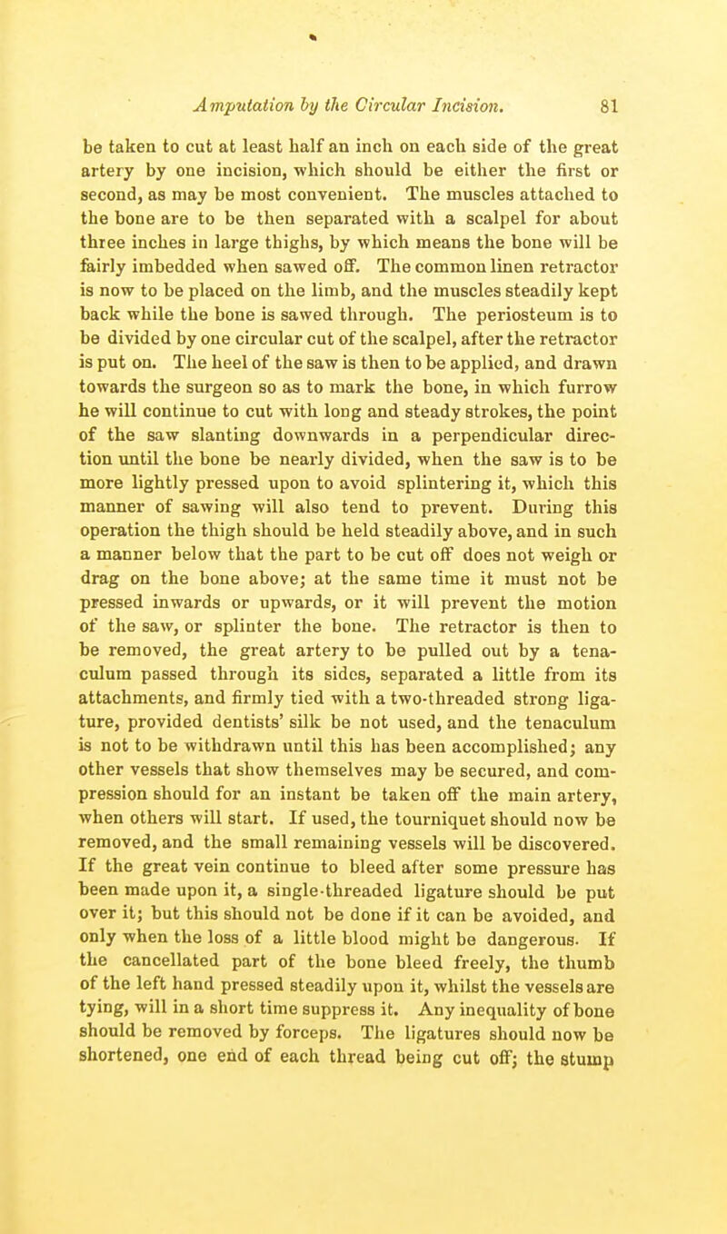 be taken to cut at least half an inch on each side of the great artery by one incision, which should be either the first or second, as may be most convenient. The muscles attached to the bone are to be then separated with a scalpel for about three inches in large thighs, by which means the bone will be fairly imbedded when sawed off. The common linen retractor is now to be placed on the limb, and the muscles steadily kept back while the bone is sawed through. The periosteum is to be divided by one circular cut of the scalpel, after the retractor is put on. The heel of the saw is then to be applied, and drawn towards the surgeon so as to mark the bone, in which furrow he will continue to cut with long and steady strokes, the point of the saw slanting downwards in a perpendicular direc- tion until the bone be nearly divided, when the saw is to be more lightly pressed upon to avoid splintering it, which this manner of sawing will also tend to prevent. During this operation the thigh should be held steadily above, and in such a manner below that the part to be cut off does not weigh or drag on the bone above; at the same time it must not be pressed inwards or upwards, or it will prevent the motion of the saw, or splinter the bone. The retractor is then to he removed, the great artery to be pulled out by a tena- culum passed through its sides, separated a little from its attachments, and firmly tied with a two-threaded strong liga- ture, provided dentists' silk be not used, and the tenaculum is not to be withdrawn until this has been accomplished; any other vessels that show themselves may be secured, and com- pression should for an instant be taken off the main artery, when others will start. If used, the tourniquet should now be removed, and the small remaining vessels will he discovered. If the great vein continue to bleed after some pressure has been made upon it, a single-threaded ligature should be put over it; but this should not be done if it can be avoided, and only when the loss of a little blood might be dangerous. If the cancellated part of the bone bleed freely, the thumb of the left hand pressed steadily upon it, whilst the vessels are tying, will in a short time suppress it. Any inequality of bone should be removed by forceps. The ligatures should now be shortened, one end of each thread being cut off; the stump