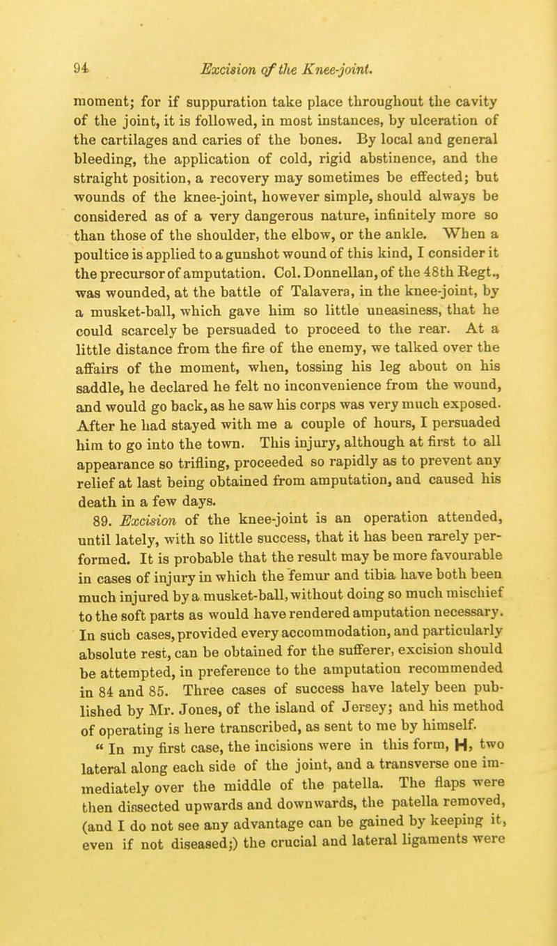 moment; for if suppuration take place throughout the cavity of the joint, it is followed, in most instances, by ulceration of the cartilages and caries of the hones. By local and general bleeding, the application of cold, rigid abstinence, and the straight position, a recovery may sometimes be effected; but wounds of the knee-joint, however simple, should always be considered as of a very dangerous nature, infinitely more so than those of the shoulder, the elbow, or the ankle. When a poultice is applied to a gunshot wound of this kind, I consider it the precursor of amputation. Col. Donnellan, of the 48th Regt., was wounded, at the battle of Talavera, in the knee-joint, by a musket-ball, which gave him so little uneasiness, that he could scarcely be persuaded to proceed to the rear. At a little distance from the fire of the enemy, we talked over the affairs of the moment, when, tossing his leg about on his saddle, he declared he felt no inconvenience from the wound, and would go back, as he saw his corps was very much exposed. After he had stayed with me a couple of hours, I persuaded him to go into the town. This injury, although at first to all appearance so trifling, proceeded so rapidly as to prevent any relief at last being obtained from amputation, and caused his death in a few days. 89. Excision of the knee-joint is an operation attended, until lately, with so little success, that it has been rarely per- formed. It is probable that the result may be more favourable in cases of injury in which the femur and tibia have both been much injured by a musket-ball, without doing so much mischief to the soft parts as would have rendered amputation necessary. In such cases, provided every accommodation, and particularly absolute rest, can be obtained for the sufferer, excision should be attempted, in preference to the amputation recommended in 84 and 85. Three cases of success have lately been pub- lished by Mr. Jones, of the island of Jersey; and his method of operating is here transcribed, as sent to me by himself.  In my first case, the incisions were in this form, H, two lateral along each side of the joint, and a transverse one im- mediately over the middle of the patella. The flaps were then dissected upwards and downwards, the patella removed, (and I do not see any advantage can be gained by keeping it, even if not diseased;) the crucial and lateral ligaments were