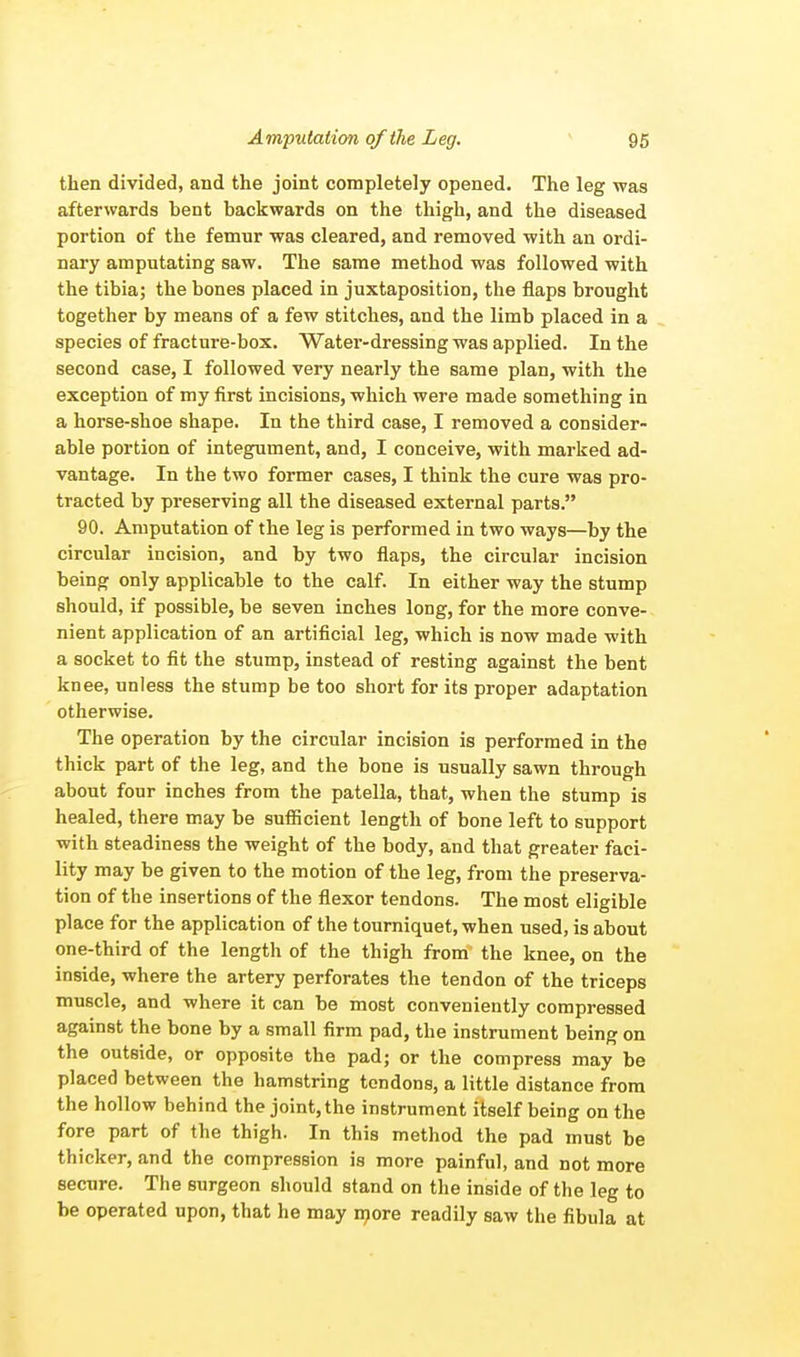 then divided, and the joint completely opened. The leg was afterwards bent backwards on the thigh, and the diseased portion of the femur was cleared, and removed with an ordi- nary amputating saw. The same method was followed with the tibia; the bones placed in juxtaposition, the flaps brought together by means of a few stitches, and the limb placed in a species of fracture-box. Water-dressing was applied. In the second case, I followed very nearly the same plan, with the exception of my first incisions, which were made something in a horse-shoe shape. In the third case, I removed a consider- able portion of integument, and, I conceive, with marked ad- vantage. In the two former cases, I think the cure was pro- tracted by preserving all the diseased external parts. 90. Amputation of the leg is performed in two ways—by the circular incision, and by two flaps, the circular incision being only applicable to the calf. In either way the stump should, if possible, be seven inches long, for the more conve- nient application of an artificial leg, which is now made with a socket to fit the stump, instead of resting against the bent knee, unless the stump be too short for its proper adaptation otherwise. The operation by the circular incision is performed in the thick part of the leg, and the bone is usually sawn through about four inches from the patella, that, when the stump is healed, there may be sufficient length of bone left to support with steadiness the weight of the body, and that greater faci- lity may be given to the motion of the leg, from the preserva- tion of the insertions of the flexor tendons. The most eligible place for the application of the tourniquet, when used, is about one-third of the length of the thigh from the knee, on the inside, where the artery perforates the tendon of the triceps muscle, and where it can be most conveniently compressed against the bone by a small firm pad, the instrument being on the outside, or opposite the pad; or the compress may be placed between the hamstring tendons, a little distance from the hollow behind the joint, the instrument itself being on the fore part of the thigh. In this method the pad must be thicker, and the compression is more painful, and not more secure. The surgeon should stand on the inside of the leg to be operated upon, that he may more readily saw the fibula at