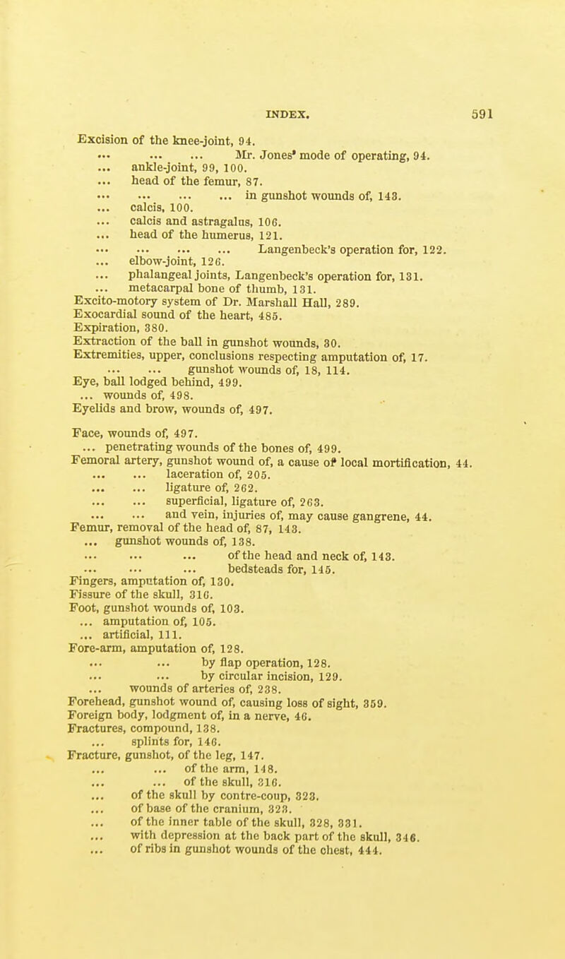 Excision of the knee-joint, 94. Mr. Jones* mode of operating, 94. ankle-joint, 99, 100. head of the femur, S7. in gunshot wounds of, 143. calcis, 100. calcis and astragalus, 106. head of the humerus, 121. Langenbeek's operation for, 122. elbow-joint, 126. phalangeal joints, Langenbeek's operation for, 181. metacarpal bone of thumb, 131. Excito-motory system of Dr. Marshall Hall, 289. Exocardial sound of the heart, 485. Expiration, 380. Extraction of the ball in gunshot wounds, 30. Extremities, upper, conclusions respecting amputation of, 17. gunshot wounds of, 18, 114. Eye, ball lodged behind, 499. ... wounds of, 498. Eyelids and brow, wounds of, 497. Face, wounds of, 497. ... penetrating wounds of the bones of, 499. Femoral artery, gunshot wound of, a cause of local mortification, 44. laceration of, 205. ligature of, 262. superficial, ligature of, 263. and vein, injuries of, may cause gangrene, 44. Femur, removal of the head of, 87, 143. gunshot wounds of, 138. of the head and neck of, 143. bedsteads for, 145. Fingers, amputation of, 130. Fissure of the skull, 316. Foot, gunshot wounds of, 103. ... amputation of, 105. ... artificial, 111. Fore-arm, amputation of, 128. by flap operation, 128. by circular incision, 129. wounds of arteries of, 238. Forehead, gunshot wound of, causing loss of sight, 359. Foreign body, lodgment of, in a nerve, 46. Fractures, compound, 138. splints for, 146. Fracture, gunshot, of the leg, 147. of the arm, 148. ... of the skull, 316. of the skull by contre-coup, 323. of base of the cranium, 323. of the inner table of the skull, 328, 331. with depression at the back part of the skull, 346. of ribs in gunshot wounds of the chest, 444.